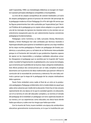 zado” (Lipovetsky, 1990). Las metodologías didácticas se escogen sin impor-
tar si poseen principios ideológicos compatibles o incompatibles.
	   La crisis de las utopías sociopolíticas de carácter totalizador y el vacío
de utopías pedagógicas genera el proceso de extinción del personaje de
la pedagogía moderna: el Gran Pedagogo. En el fin del siglo XX vemos que
las figuras preeminentes han sido sustituidas por “especialistas” por “técni-
                                                                ,
cos” Profetas de la pedagogía ya no copian: ahora adaptan a su gusto cada
   .
uno de los mensajes, los ignoran, los mezclan entre sí y los reciclan con un
eclecticismo exasperante para las aún sobrevivientes buenas conciencias
pedagógicas fundamentalistas.
	   Pedagogos como Comenius, La Salle, Lancaster, Dewey, Montessori,
Baladia y Simón Rodríguez han sido cambiados por técnicos neutrales e
hiperespecializados para quienes la totalidad es apenas una vieja metáfora
de los viejos escritos pedagógicos. Pueden ser pedagogos de Estado, aca-
démicos o consultores, pero su rol habrá de ser fácilmente intercambiable
porque es el horizonte del mercado lo que predomina. Expertos capaces
de operar en las imprevisibles y complejas realidades educativas actua-
les. Desaparece el pedagogo que se asombra por la irrupción del “nuevo
orden mundial” la fragmentación, la globalización y las nuevas tecnologías,
             ,
que se lamenta por la pérdida de las buenas viejas categorías totalizadoras.
Este efecto produce dos consecuencias: por un lado, completa el paisaje
doctrinario con la presencia de ideas tradicionales que parecen reforzar la
convicción de la necesidad de convivencia y tolerancia. Por otro lado, esti-
mula a pensar que la etapa de la pedagogía de las utopías totalizadoras
debe superarse.
	   Paulo Freire simbolizó como nadie el final de un ciclo en la produc-
ción pedagógica. Pedagogo emblemático de la modernidad, era aquel que
sabía cómo salvarnos por medio de la educación. Freire fue el más cercano
representante de una época en la que la sociedad apostó a la educación,
con él se termina el ciclo del educador completo y se termina el reinado
del pedagogo de la totalidad: un pedagogo con tono sapienzal, basado en
sus teorías y en sus experiencias como educador, nos decía hacia dónde
había que educar y cuáles eran los riesgos que había que evitar.
	   Con la muerte de Freire, muere también una época de certidumbres
educativas generalmente revolucionarias, en la que la insatisfacción por




                                                          Sólo uso con fines educativos   349
 
