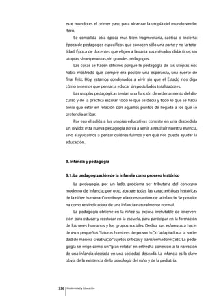 este mundo es el primer paso para alcanzar la utopía del mundo verda-
      dero.
      	        Se consolida otra época más bien fragmentaria, caótica e incierta:
      época de pedagogos específicos que conocen sólo una parte y no la tota-
      lidad. Época de docentes que eligen a la carta sus métodos didácticos: sin
      utopías, sin esperanzas, sin grandes pedagogos.
      	        Las cosas se hacen difíciles porque la pedagogía de las utopías nos
      había mostrado que siempre era posible una esperanza, una suerte de
      final feliz. Hoy, estamos condenados a vivir sin que el Estado nos diga
      cómo tenemos que pensar; a educar sin postulados totalizadores.
      	        Las utopías pedagógicas tenían una función de ordenamiento del dis-
      curso y de la práctica escolar: todo lo que se decía y todo lo que se hacía
      tenía que estar en relación con aquellos puntos de llegada a los que se
      pretendía arribar.
      	        Por eso el adiós a las utopías educativas consiste en una despedida
      sin olvido: esta nueva pedagogía no va a venir a restituir nuestra esencia,
      sino a ayudarnos a pensar quiénes fuimos y en qué nos puede ayudar la
      educación.



      3. Infancia y pedagogía


      3.1. La pedagogización de la infancia como proceso histórico
      	        La pedagogía, por un lado, proclama ser tributaria del concepto
      moderno de infancia; por otro, abstrae todas las características históricas
      de la niñez humana. Contribuye a la construcción de la infancia. Se posicio-
      na como reivindicadora de una infancia naturalmente normal.
      	        La pedagogía obtiene en la niñez su excusa irrefutable de interven-
      ción para educar y reeducar en la escuela, para participar en la formación
      de los seres humanos y los grupos sociales. Dedica sus esfuerzos a hacer
      de esos pequeños “futuros hombres de provecho” o “adaptados a la socie-
                                                   ,
      dad de manera creativa” o “sujetos críticos y transformadores” etc. La peda-
                            ,                                      ,
      gogía se erige como un “gran relato” en estrecha conexión a la narración
      de una infancia deseada en una sociedad deseada. La infancia es la clave
      obvia de la existencia de la psicología del niño y de la pediatría.




350       Modernidad y Educación
 
