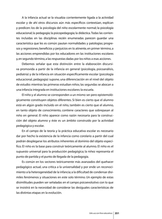 A la infancia actual se la visualiza corrientemente ligada a la actividad
escolar y de ahí otros discursos aún más específicos contextúan, explican
y predicen: los de la psicología del niño escolarmente normal; la psicología
educacional; la pedagogía; la psicopedagogía; la didáctica. Todas las corrien-
tes incluidas en las disciplinas recién enumeradas parecen guardar una
característica que les es común: pautan normalidades y patologías; progre-
sos y regresiones; beneficios y perjuicios en lo atinente, en primer término, a
las acciones emprendidas por los educadores en las instituciones escolares
y, en segundo término, a las respuestas dadas por los niños a esas acciones.
	   Debemos señalar que esta distinción entre la elaboración discursi-
va promovida a partir de la infancia en general (psicología, psicoanálisis,
pediatría) y de la infancia en situación específicamente escolar (psicología
educacional, pedagogía) supone, una diferenciación en el nivel del objeto
de estudio: mientras las primeras estudian niños; las segundas se abocan a
una infancia integrada en instituciones escolares: la escuela.
	   El niño y el alumno se corresponden a un mismo ser pero epistemoló-
gicamente constituyen objetos diferentes. Si bien es cierto que el alumno
está en algún grado incluido en el niño, también es cierto que el alumno,
en tanto objeto de conocimiento, contiene caracteres que sobrepasan al
niño en general. El niño aparece como razón necesaria para la construc-
ción del objeto alumno y éste es un ámbito construido por la actividad
pedagógica y escolar.
	   En el campo de la teoría y la práctica educativa escolar es necesario
dar por hecho la existencia de la infancia como corolario a partir del cual
podrán desplegarse los atributos inherentes al dominio del objeto especí-
fico. El niño es la base para construir teóricamente al alumno. El niño es el
supuesto universal para la producción pedagógica; la niñez representa el
punto de partida y el punto de llegada de la pedagogía.
	   Es común en los sectores teóricamente más avanzados del quehacer
pedagógico actual, una crítica a la universalidad y por ende un reconoci-
miento a la heterogeneidad de la infancia; a la dificultad de condensar disí-
miles fenómenos y situaciones en este solo término. Un ejemplo de estas
disimilitudes pueden ser señaladas en el campo psicoevolutivo con lo que
se insistirá en la necesidad de considerar las desiguales características de
las distintas etapas en la evolución.




                                                           Sólo uso con fines educativos   351
 