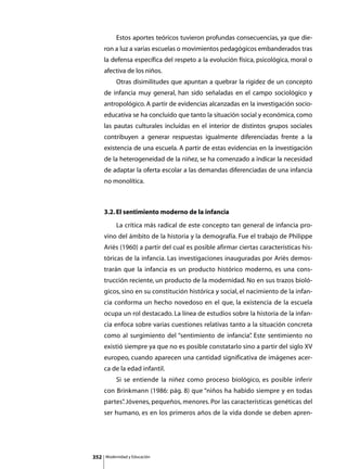 Estos aportes teóricos tuvieron profundas consecuencias, ya que die-
      ron a luz a varias escuelas o movimientos pedagógicos embanderados tras
      la defensa específica del respeto a la evolución física, psicológica, moral o
      afectiva de los niños.
      	        Otras disimilitudes que apuntan a quebrar la rigidez de un concepto
      de infancia muy general, han sido señaladas en el campo sociológico y
      antropológico. A partir de evidencias alcanzadas en la investigación socio-
      educativa se ha concluido que tanto la situación social y económica, como
      las pautas culturales incluidas en el interior de distintos grupos sociales
      contribuyen a generar respuestas igualmente diferenciadas frente a la
      existencia de una escuela. A partir de estas evidencias en la investigación
      de la heterogeneidad de la niñez, se ha comenzado a indicar la necesidad
      de adaptar la oferta escolar a las demandas diferenciadas de una infancia
      no monolítica.



      3.2. El sentimiento moderno de la infancia
      	        La crítica más radical de este concepto tan general de infancia pro-
      vino del ámbito de la historia y la demografía. Fue el trabajo de Philippe
      Ariès (1960) a partir del cual es posible afirmar ciertas características his-
      tóricas de la infancia. Las investigaciones inauguradas por Ariès demos-
      trarán que la infancia es un producto histórico moderno, es una cons-
      trucción reciente, un producto de la modernidad. No en sus trazos bioló-
      gicos, sino en su constitución histórica y social, el nacimiento de la infan-
      cia conforma un hecho novedoso en el que, la existencia de la escuela
      ocupa un rol destacado. La línea de estudios sobre la historia de la infan-
      cia enfoca sobre varias cuestiones relativas tanto a la situación concreta
      como al surgimiento del “sentimiento de infancia” Este sentimiento no
                                                      .
      existió siempre ya que no es posible constatarlo sino a partir del siglo XV
      europeo, cuando aparecen una cantidad significativa de imágenes acer-
      ca de la edad infantil.
      	        Si se entiende la niñez como proceso biológico, es posible inferir
      con Brinkmann (1986: pág. 8) que “niños ha habido siempre y en todas
      partes” Jóvenes, pequeños, menores. Por las características genéticas del
            .
      ser humano, es en los primeros años de la vida donde se deben apren-




352       Modernidad y Educación
 