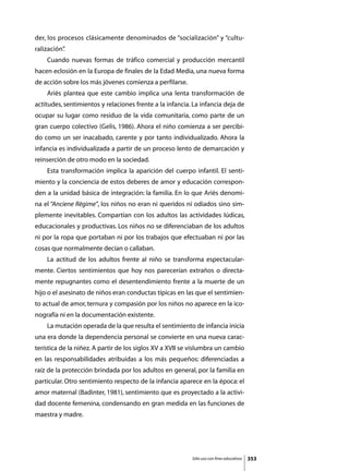 der, los procesos clásicamente denominados de “socialización” y “cultu-
ralización”
          .
	   Cuando nuevas formas de tráfico comercial y producción mercantil
hacen eclosión en la Europa de finales de la Edad Media, una nueva forma
de acción sobre los más jóvenes comienza a perfilarse.
	   Ariès plantea que este cambio implica una lenta transformación de
actitudes, sentimientos y relaciones frente a la infancia. La infancia deja de
ocupar su lugar como residuo de la vida comunitaria, como parte de un
gran cuerpo colectivo (Gelis, 1986). Ahora el niño comienza a ser percibi-
do como un ser inacabado, carente y por tanto individualizado. Ahora la
infancia es individualizada a partir de un proceso lento de demarcación y
reinserción de otro modo en la sociedad.
	   Esta transformación implica la aparición del cuerpo infantil. El senti-
miento y la conciencia de estos deberes de amor y educación correspon-
den a la unidad básica de integración: la familia. En lo que Ariès denomi-
na el “Anciene Règime”, los niños no eran ni queridos ni odiados sino sim-
plemente inevitables. Compartían con los adultos las actividades lúdicas,
educacionales y productivas. Los niños no se diferenciaban de los adultos
ni por la ropa que portaban ni por los trabajos que efectuaban ni por las
cosas que normalmente decían o callaban.
	   La actitud de los adultos frente al niño se transforma espectacular-
mente. Ciertos sentimientos que hoy nos parecerían extraños o directa-
mente repugnantes como el desentendimiento frente a la muerte de un
hijo o el asesinato de niños eran conductas típicas en las que el sentimien-
to actual de amor, ternura y compasión por los niños no aparece en la ico-
nografía ni en la documentación existente.
	   La mutación operada de la que resulta el sentimiento de infancia inicia
una era donde la dependencia personal se convierte en una nueva carac-
terística de la niñez. A partir de los siglos XV a XVII se vislumbra un cambio
en las responsabilidades atribuidas a los más pequeños: diferenciadas a
raíz de la protección brindada por los adultos en general, por la familia en
particular. Otro sentimiento respecto de la infancia aparece en la época: el
amor maternal (Badinter, 1981), sentimiento que es proyectado a la activi-
dad docente femenina, condensando en gran medida en las funciones de
maestra y madre.




                                                          Sólo uso con fines educativos   353
 
