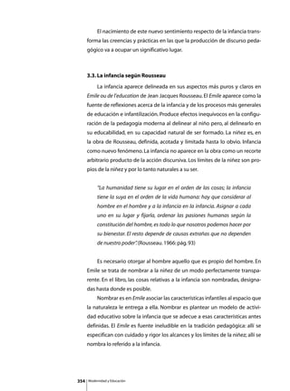 El nacimiento de este nuevo sentimiento respecto de la infancia trans-
      forma las creencias y prácticas en las que la producción de discurso peda-
      gógico va a ocupar un significativo lugar.



      3.3. La infancia según Rousseau
      	        La infancia aparece delineada en sus aspectos más puros y claros en
      Emile ou de l’education de Jean Jacques Rousseau. El Emile aparece como la
      fuente de reflexiones acerca de la infancia y de los procesos más generales
      de educación e infantilización. Produce efectos inequívocos en la configu-
      ración de la pedagogía moderna al delinear al niño pero, al delinearlo en
      su educabilidad, en su capacidad natural de ser formado. La niñez es, en
      la obra de Rousseau, definida, acotada y limitada hasta lo obvio. Infancia
      como nuevo fenómeno. La infancia no aparece en la obra como un recorte
      arbitrario producto de la acción discursiva. Los límites de la niñez son pro-
      pios de la niñez y por lo tanto naturales a su ser.


               “La humanidad tiene su lugar en el orden de las cosas; la infancia
               tiene la suya en el orden de la vida humana: hay que considerar al
               hombre en el hombre y a la infancia en la infancia. Asignar a cada
               uno en su lugar y fijarla, ordenar las pasiones humanas según la
               constitución del hombre, es todo lo que nosotros podemos hacer por
               su bienestar. El resto depende de causas extrañas que no dependen
               de nuestro poder” (Rousseau. 1966: pág. 93)
                               .


      	        Es necesario otorgar al hombre aquello que es propio del hombre. En
      Emile se trata de nombrar a la niñez de un modo perfectamente transpa-
      rente. En el libro, las cosas relativas a la infancia son nombradas, designa-
      das hasta donde es posible.
      	        Nombrar es en Emile asociar las características infantiles al espacio que
      la naturaleza le entrega a ella. Nombrar es plantear un modelo de activi-
      dad educativo sobre la infancia que se adecue a esas características antes
      definidas. El Emile es fuente ineludible en la tradición pedagógica: allí se
      especifican con cuidado y rigor los alcances y los límites de la niñez; allí se
      nombra lo referido a la infancia.




354       Modernidad y Educación
 