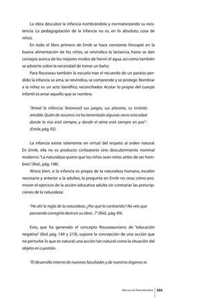 La obra descubre la infancia nombrándola y normativizando su exis-
tencia. La pedagogización de la infancia no es, en lo absoluto, cosa de
niños.
	    En todo el libro primero de Emile se hace constante hincapié en la
buena alimentación de los niños, se reivindica la lactancia, hasta se dan
consejos acerca de los mejores modos de hervir el agua, así como también
se advierte sobre la necesidad de tomar un baño.
	    Para Rousseau también la escuela trae el recuerdo de un paraíso per-
dido: la infancia se ama, se reivindica, se comprende y se protege. Nombrar
a la niñez es un acto benéfico, reconciliador. Acotar lo propio del cuerpo
infantil es amar aquello que se nombra:


     “Amad la infancia; favoreced sus juegos, sus placeres, su instinto
     amable. Quién de vosotros no ha lamentado algunas veces esta edad
     donde la risa está siempre, y donde el alma está siempre en paz”.
     (Emile, pág. 92)


	    La infancia existe solamente en virtud del respeto al orden natural.
En Emile, ella no es producto civilizatorio sino descubrimiento nominal
moderno. “La naturaleza quiere que los niños sean niños antes de ser hom-
bres” (Ibid., pág. 108).
    .
	    Ahora bien, si la infancia es propia de la naturaleza humana, escalón
necesario y anterior a la adultez, la pregunta en Emile no cesa: cómo pro-
mover el ejercicio de la acción educativa adulta sin contrariar las prescrip-
ciones de la naturaleza:


     “He ahí la regla de la naturaleza. ¿Por qué la contrariáis? No veis que
     pensando corregirla destruís su obra...?” (Ibid., pág. 49).


	    Esto, que ha generado el concepto Rousseauniano de “educación
negativa” (Ibid. pág. 149 y 219), supone la concepción de una acción que
no perturbe lo que es natural; una acción tan natural como la situación del
objeto en cuestión.


     “El desarrollo interno de nuestras facultades y de nuestros órganos es




                                                               Sólo uso con fines educativos   355
 