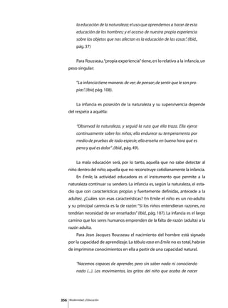la educación de la naturaleza; el uso que aprendemos a hacer de esta
               educación de los hombres; y el acceso de nuestra propia experiencia
               sobre los objetos que nos afectan es la educación de las cosas” (lbid.,
                                                                             .
               pág. 37)


      	        Para Rousseau, “propia experiencia” tiene, en lo relativo a la infancia, un
      peso singular:


               “La infancia tiene maneras de ver; de pensar; de sentir que le son pro-
               pias” (Ibid, pág. 108).
                   .


      	        La infancia es posesión de la naturaleza y su supervivencia depende
      del respeto a aquélla:


               “Observad la naturaleza, y seguid la ruta que ella traza. Ella ejerce
               continuamente sobre los niños; ella endurece su temperamento por
               medio de pruebas de toda especie; ella enseña en buena hora qué es
               pena y qué es dolor”. (Ibid., pág. 49).


      	        La mala educación será, por lo tanto, aquella que no sabe detectar al
      niño dentro del niño; aquella que no reconstruye cotidianamente la infancia.
      	        En Emile, la actividad educadora es el instrumento que permite a la
      naturaleza continuar su sendero. La infancia es, según la naturaleza, el esta-
      dio que con características propias y fuertemente definidas, antecede a la
      adultez. ¿Cuáles son esas características? En Emile el niño es un no-adulto
      y su principal carencia es la de razón: “Si los niños entendieran razones, no
      tendrían necesidad de ser enseñados” (Ibid., pág. 107). La infancia es el largo
      camino que los seres humanos emprenden de la falta de razón (adulta) a la
      razón adulta.
      	        Para Jean Jacques Rousseau el nacimiento del hombre está signado
      por la capacidad de aprendizaje. La tábula rasa en Emile no es total, habrán
      de imprimirse conocimientos en ella a partir de una capacidad natural.


               “Nacemos capaces de aprender, pero sin saber nada ni conociendo
               nada (...). Los movimientos, los gritos del niño que acaba de nacer




356       Modernidad y Educación
 