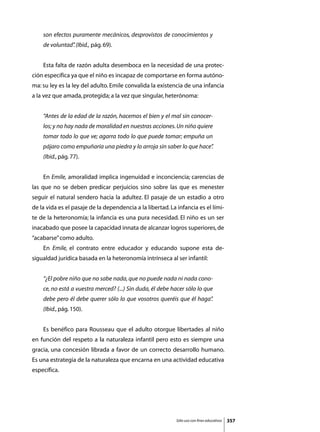 son efectos puramente mecánicos, desprovistos de conocimientos y
    de voluntad” (Ibid., pág. 69).
               .


	   Esta falta de razón adulta desemboca en la necesidad de una protec-
ción específica ya que el niño es incapaz de comportarse en forma autóno-
ma: su ley es la ley del adulto. Emile convalida la existencia de una infancia
a la vez que amada, protegida; a la vez que singular, heterónoma:


    “Antes de la edad de la razón, hacemos el bien y el mal sin conocer-
    los; y no hay nada de moralidad en nuestras acciones. Un niño quiere
    tomar todo lo que ve; agarra todo lo que puede tomar; empuña un
    pájaro como empuñaría una piedra y lo arroja sin saber lo que hace”
                                                                      .
    (Ibid., pág. 77).


	   En Emile, amoralidad implica ingenuidad e inconciencia; carencias de
las que no se deben predicar perjuicios sino sobre las que es menester
seguir el natural sendero hacia la adultez. El pasaje de un estadio a otro
de la vida es el pasaje de la dependencia a la libertad. La infancia es el lími-
te de la heteronomía; la infancia es una pura necesidad. El niño es un ser
inacabado que posee la capacidad innata de alcanzar logros superiores, de
“acabarse” como adulto.
	   En Emile, el contrato entre educador y educando supone esta de-
sigualdad jurídica basada en la heteronomía intrínseca al ser infantil:


    “¿El pobre niño que no sabe nada, que no puede nada ni nada cono-
    ce, no está a vuestra merced? (...) Sin duda, él debe hacer sólo lo que
    debe pero él debe querer sólo lo que vosotros queréis que él haga”
                                                                     .
    (Ibid., pág. 150).


	   Es benéfico para Rousseau que el adulto otorgue libertades al niño
en función del respeto a la naturaleza infantil pero esto es siempre una
gracia, una concesión librada a favor de un correcto desarrollo humano.
Es una estrategia de la naturaleza que encarna en una actividad educativa
específica.




                                                            Sólo uso con fines educativos   357
 