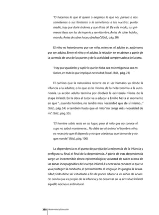 “O hacemos lo que él quiere o exigimos lo que nos parece; o nos
               sometemos o sus fantasías o lo sometemos a las nuestras: punto
               medio, hay que darle órdenes y que él las dé. De este modo, sus pri-
               meras ideas son las de imperio y servidumbre. Antes de saber hablar,
               manda. Antes de saber hacer, obedece” (Ibid., pág. 50)
                                                   .


      	        El niño es heterónomo por ser niño, mientras el adulto es autónomo
      por ser adulto. Entre el niño y el adulto, la relación se establece a partir de
      la carencia de una de las partes y de la actividad compensadora de la otra.


               “Hay que ayudarlos y suplir lo que les falta, sea en inteligencia, sea en
               fuerza, en todo lo que implique necesidad física” (Ibid., pág. 78)
                                                               .


      	        El camino que la naturaleza recorre en el ser humano va desde la
      infancia a la adultez, o lo que es lo mismo, de la heteronomía a la auto-
      nomía. La acción adulta termina por disolver la existencia misma de la
      etapa infantil. En la obra el tutor va a educar a Emilio hasta el momento
      en que “...cuando hombre, no tendrá más necesidad que de sí mismo...”
      (Ibid., pág. 54) o también hasta que el niño “no tenga más necesidad de
      mí” (Ibid., pág. 55).
        .


               “El hombre sabio resta en su lugar; pero el niño que no conoce el
               suyo no sabrá mantenerse... No debe ser ni animal ni hombre: niño;
               es necesario que él dependa y no que obedezca; que demande y no
               que mande” (Ibid., pág. 100)
                        .


      	        La dependencia es el punto de partida de la existencia de la infancia y
      prefigura su final, el final de la dependencia. A partir de esta dependencia
      surge un incontenible deseo epistemológico; voluntad de saber acerca de
      las zonas inexpugnables del cuerpo infantil. Es necesario conocer lo que se
      va a proteger: la conducta, el pensamiento, el lenguaje, los juegos, la sexua-
      lidad; todo debe ser estudiado a fin de poder educar a los niños de acuer-
      do con lo que es propio de la infancia y de decantar en la actividad infantil
      aquello nocivo o antinatural.




358       Modernidad y Educación
 