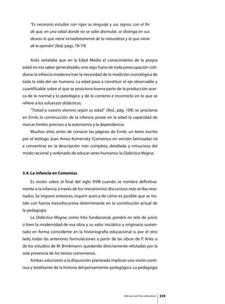 “Es necesario estudiar con rigor su lenguaje y sus signos, con el fin
    de que, en una edad donde no se sabe disimular, se distinga en sus
    deseos lo que viene inmediatamente de la naturaleza y lo que viene
    de la opinión” (Ibid, págs. 78-79)
                 .


	   Ariès señalaba que en la Edad Media el conocimiento de la propia
edad no era saber generalizado, sino algo fuera de toda preocupación coti-
diana; la infancia moderna trae la necesidad de la medición cronológica de
toda la vida del ser humano. La edad pasa a constituir el eje observable y
cuantificable sobre el que se posiciona buena parte de la producción acer-
ca de lo normal y lo patológico y de lo correcto e incorrecto en lo que se
refiere a los esfuerzos didácticos.
	   “Tratad a vuestro alumno según su edad” (Ibid., pág. 109) se proclama
                                          .
en Emile, la construcción de la infancia posee en la edad la capacidad de
marcar límites precisos a la autonomía y la dependencia.
	   Muchos años antes de conocer las páginas de Emile, un texto escrito
por el teólogo Joan Amos Komensky (Comenius en versión latinizada) irá
a convertirse en la descripción más completa, detallada y minuciosa del
modo racional y ordenado de educar seres humanos: la Didáctica Magna.



3.4. La infancia en Comenius
	   Es recién sobre el final del siglo XVIII cuando se nombra definitiva-
mente a la infancia a través de los mecanismos discursivos más arriba rese-
ñados. Se impone entonces, inquirir acerca de cómo es posible que se ins-
tale con fuerza transdiscursiva determinante en la constitución actual de
la pedagogía.
	   La Didáctica Magna, como hito fundacional, pondrá en tela de juicio
o bien la modernidad de esa obra y su valor iniciático y originario susten-
tado en forma coincidente en la historiografía educacional o, por el otro
lado, todas las anteriores formulaciones a partir de las obras de P. Ariès o
de los estudios de M. Brinkmann, quedando directamente refutadas por la
sola presencia de los textos comenianos.
	   Ambas soluciones a la disyunción planteada implican una visión conti-
nua y totalizante de la historia del pensamiento pedagógico. La pedagogía




                                                          Sólo uso con fines educativos   359
 