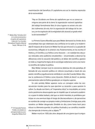 maximización del beneficio. El capitalismo era así la máxima expresión
                                     de la racionalidad.


                                             “Hay en Occidente una forma de capitalismo que no se conoce en
                                             ninguna otra parte de la tierra: la organización racional capitalista
                                             del trabajo formalmente libre. En otros lugares no existen sino atis-
                                             bos rudimentos de esto. Aún la organización del trabajo de los sier-
                                             vos y en los ergástulos de la antigüedad sólo alcanzó un grado relati-
27Weber, Max. “Introducción”  ,              vo de racionalidad” 27
                                                               .
     en La ética protestante y
   el espíritu del capitalismo.
     Colección “Los Grandes          	       La Primera Guerra Mundial, que para Weber demostró los límites de la
Pensadores” España, Editorial
            .                        racionalidad, hizo que relativizara esa confianza en la razón y la moderni-
       Sarpe, 1984, pp. 23-36.
                                     dad. El impacto de la Guerra en Weber fue tal, que renunció a su pasado de
                                     economista, reflejado en la anterior cita. Posteriormente, en los escritos El
                                     Político y el Científico y La Política como Vocación —en realidad dos discur-
                                     sos retocados ante auditorios estudiantiles— encaminados a observar las
                                     diferencias entre la vocación del político y el deber del científico, aparece
                                     en toda su magnitud la lógica de la sociología weberiana como una mane-
                                     ra científica de realizar la política.
                                     	       Max Weber siempre tuvo la conciencia dolorosa de esta paradoja. ¡El
                                     llamado de una vocación política en silencio escuchada a través de una
                                     pasión científica orgullosamente exhibida en voz alta! Cuando Weber efec-
                                     túa la conferencia El Político como Vocación, (Politik als Beruf) se plantea
                                     precisamente sobre la Política guiada por un impulso superior.
                                     	       En este sentido, Weber aparece como un consejero sobre las con-
                                     secuencias morales para los que ejercitan su vocación y para quienes la
                                     sufren. Su deuda con Kant y el “imperativo ético” es inocultable, así como
                                     cierto positivismo desencajante que le impidió que el santuario académi-
                                     co a quien le debía lealtad y del que se sintió miembro, le prohibiera par-
                                     ticipar en una aventura bajo el riesgo de desnaturalizarse o de pervertirse
                                     en nombre de corregir sus propios males y limitaciones. Emerge, pues, ante
                                     nosotros un Weber desgarrado. Dividido en dos, como hasta hace poco
     28 Cfr. Quezada Pastrán,        estuvo su Alemania querida. Un político frustrado y un científico insatisfe-
       Freddy consultado en:         cho siempre de sí mismo y de su objeto. 28
     antroposmoderno.com/
      biografias/Weber.html          	       Weber murió en 1920, dos años después de una guerra que lo angus-




                                36       Modernidad y Educación
 