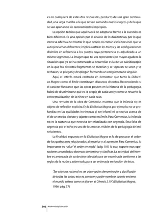 es en cualquiera de estas dos respuestas, producto de una gran continui-
      dad, una larga marcha a la que se van sumando nuevos logros y de la que
      se van apartando los razonamientos impropios.
      	        La opción teórica que aquí habrá de adoptarse frente a la cuestión es
      bien diferente. Es una opción por el análisis de lo discontinuo, por lo que
      interesa además de mostrar lo que tienen en común esos discursos que se
      autoproclaman diferentes; implica rastrear los trazos y las configuraciones
      disímiles en referencia a los puntos cuya pertenencia es adjudicada a un
      mismo segmento. La imagen que tal vez represente con mayor agudeza la
      situación que ya se ha comenzado a desarrollar es la de un caleidoscopio
      en la que los distintos fragmentos se mezclan y se separan; se unen y se
      rechazan, se pliegan y despliegan formando un conglomerado singular.
      	        Aquí, el interés estará centrado en demostrar que tanto la Didácti-
      ca Magna como el Emile constituyen discursos distintos. Reconociendo sí
      el carácter fundante que las obras poseen en la historia de la pedagogía,
      habrá de discriminarse qué es lo propio de cada uno y cómo se resuelve la
      conceptualización de la niñez en cada caso.
      	        Una revisión de la obra de Comenius muestra que la infancia no es
      objeto de reflexión explícita. En la Didáctica Magna, por ejemplo, no se pro-
      fundiza en las cualidades intrínsecas al ser infantil ni se teoriza acerca de
      él de un modo directo y tajante como en Emile. Para Comenius, la infancia
      no es la sustancia que necesita ser cristalizada con urgencia. Esta falta de
      urgencia por el niño; es una de las marcas visibles de la pedagogía del mil
      seiscientos.
      	        La finalidad expuesta en la Didáctica Magna es la de procurar el orden
      de los quehaceres relacionados al enseñar y al aprender. Para Comenius, lo
      importante es hallar “el orden en todo” (pág. 101) lo cual supone esas ope-
      raciones anunciadas: observar, denominar y clasificar. La actividad del hom-
      bre es arrancada de su destino celestial para ser examinada conforme a las
      reglas de la razón y, sobre todo, para ser ordenada en función de éstas.


               “Ser criatura racional es ser observador; denominador y clasificador
               de todas las cosas; esto es, conocer y poder nombrar cuanto encierra
               el mundo entero, como se dice en el Génesis 2.19” (Didáctica Magna,
                                                               .
               1986: pág. 37)




360       Modernidad y Educación
 