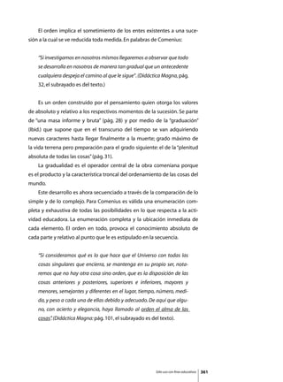 El orden implica el sometimiento de los entes existentes a una suce-
sión a la cual se ve reducida toda medida. En palabras de Comenius:


    “Si investigamos en nosotros mismos llegaremos a observar que todo
    se desarrolla en nosotros de manera tan gradual que un antecedente
    cualquiera despeja el camino al que le sigue”. (Didáctica Magna, pág.
    32, el subrayado es del texto.)


	   Es un orden construido por el pensamiento quien otorga los valores
de absoluto y relativo a los respectivos momentos de la sucesión. Se parte
de “una masa informe y bruta” (pág. 28) y por medio de la “graduación”
(Ibid.) que supone que en el transcurso del tiempo se van adquiriendo
nuevas caracteres hasta llegar finalmente a la muerte; grado máximo de
la vida terrena pero preparación para el grado siguiente: el de la “plenitud
absoluta de todas las cosas” (pág. 31).
	   La gradualidad es el operador central de la obra comeniana porque
es el producto y la característica troncal del ordenamiento de las cosas del
mundo.
	   Este desarrollo es ahora secuenciado a través de la comparación de lo
simple y de lo complejo. Para Comenius es válida una enumeración com-
pleta y exhaustiva de todas las posibilidades en lo que respecta a la acti-
vidad educadora. La enumeración completa y la ubicación inmediata de
cada elemento. El orden en todo, provoca el conocimiento absoluto de
cada parte y relativo al punto que le es estipulado en la secuencia.


    “Si consideramos qué es lo que hace que el Universo con todas las
    cosas singulares que encierra, se mantenga en su propio ser, nota-
    remos que no hay otra cosa sino orden, que es la disposición de las
    cosas anteriores y posteriores, superiores e inferiores, mayores y
    menores, semejantes y diferentes en el lugar, tiempo, número, medi-
    da, y peso a cada una de ellas debido y adecuado. De aquí que algu-
    no, con acierto y elegancia, haya llamado al orden el alma de las
    cosas” (Didáctica Magna: pág. 101, el subrayado es del texto).
         .




                                                          Sólo uso con fines educativos   361
 