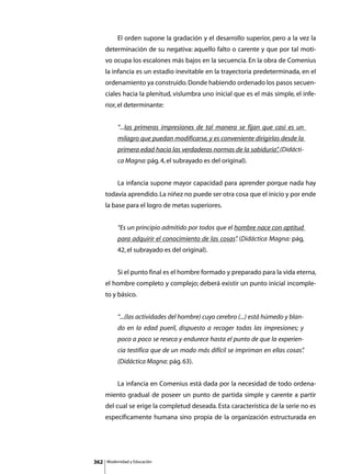 El orden supone la gradación y el desarrollo superior, pero a la vez la
      determinación de su negativa: aquello falto o carente y que por tal moti-
      vo ocupa los escalones más bajos en la secuencia. En la obra de Comenius
      la infancia es un estadio inevitable en la trayectoria predeterminada, en el
      ordenamiento ya construido. Donde habiendo ordenado los pasos secuen-
      ciales hacia la plenitud, vislumbra uno inicial que es el más simple, el infe-
      rior, el determinante:


               “...las primeras impresiones de tal manera se fijan que casi es un
               milagro que puedan modificarse, y es conveniente dirigirlas desde la
               primera edad hacia las verdaderas normas de la sabiduría” (Didácti-
                                                                       .
               ca Magna: pág. 4, el subrayado es del original).


      	        La infancia supone mayor capacidad para aprender porque nada hay
      todavía aprendido. La niñez no puede ser otra cosa que el inicio y por ende
      la base para el logro de metas superiores.


               “Es un principio admitido por todos que el hombre nace con aptitud
               para adquirir el conocimiento de las cosas” (Didáctica Magna: pág,
                                                         .
               42, el subrayado es del original).


      	        Si el punto final es el hombre formado y preparado para la vida eterna,
      el hombre completo y complejo; deberá existir un punto inicial incomple-
      to y básico.


               “...(las actividades del hombre) cuyo cerebro (...) está húmedo y blan-
               do en la edad pueril, dispuesto a recoger todas las impresiones; y
               poco a poco se reseca y endurece hasta el punto de que la experien-
               cia testifica que de un modo más difícil se impriman en ellas cosas”
                                                                                  .
               (Didáctica Magna: pág. 63).


      	        La infancia en Comenius está dada por la necesidad de todo ordena-
      miento gradual de poseer un punto de partida simple y carente a partir
      del cual se erige la completud deseada. Esta característica de la serie no es
      específicamente humana sino propia de la organización estructurada en




362       Modernidad y Educación
 