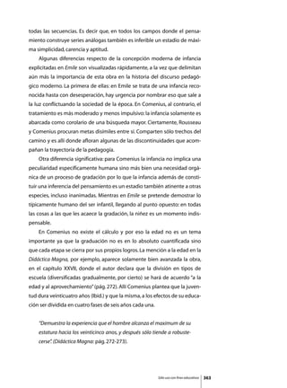 todas las secuencias. Es decir que, en todos los campos donde el pensa-
miento construye series análogas también es inferible un estadio de máxi-
ma simplicidad, carencia y aptitud.
	   Algunas diferencias respecto de la concepción moderna de infancia
explicitadas en Emile son visualizadas rápidamente, a la vez que delimitan
aún más la importancia de esta obra en la historia del discurso pedagó-
gico moderno. La primera de ellas: en Emile se trata de una infancia reco-
nocida hasta con desesperación, hay urgencia por nombrar eso que sale a
la luz conflictuando la sociedad de la época. En Comenius, al contrario, el
tratamiento es más moderado y menos impulsivo: la infancia solamente es
abarcada como corolario de una búsqueda mayor. Ciertamente, Rousseau
y Comenius procuran metas disímiles entre sí. Comparten sólo trechos del
camino y es allí donde afloran algunas de las discontinuidades que acom-
pañan la trayectoria de la pedagogía.
	   Otra diferencia significativa: para Comenius la infancia no implica una
peculiaridad específicamente humana sino más bien una necesidad orgá-
nica de un proceso de gradación por lo que la infancia además de consti-
tuir una inferencia del pensamiento es un estadio también atinente a otras
especies, incluso inanimadas. Mientras en Emile se pretende demostrar lo
típicamente humano del ser infantil, llegando al punto opuesto: en todas
las cosas a las que les acaece la gradación, la niñez es un momento indis-
pensable.
	   En Comenius no existe el cálculo y por eso la edad no es un tema
importante ya que la graduación no es en lo absoluto cuantificada sino
que cada etapa se cierra por sus propios logros. La mención a la edad en la
Didáctica Magna, por ejemplo, aparece solamente bien avanzada la obra,
en el capítulo XXVII, donde el autor declara que la división en tipos de
escuela (diversificadas gradualmente, por cierto) se hará de acuerdo “a la
edad y al aprovechamiento” (pág. 272). Allí Comenius plantea que la juven-
tud dura veinticuatro años (Ibid.) y que la misma, a los efectos de su educa-
ción ser dividida en cuatro fases de seis años cada una.


    “Demuestra la experiencia que el hombre alcanza el maximum de su
    estatura hacia los veinticinco anos, y después sólo tiende a robuste-
    cerse” (Didáctica Magna: pág. 272-273).
         .




                                                           Sólo uso con fines educativos   363
 