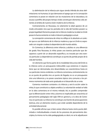 La delimitación de la infancia aún sigue siendo inferida de otras deli-
      mitaciones no humanas, lo que demuestra el apego que en la concepción
      comeniana se posee en relación con las mutaciones de la naturaleza y la
      escasa cuantifito del propio tiempo vivido constituyen elementos sólo ati-
      nentes al ámbito de nuestra visión moderna de la infancia.
      	        Contrariamente, en Rousseau, no solamente la edad aparece de un
      modo articulador sino que los períodos de la vida del hombre poseen su
      propia legalidad. Elemento propio de la infancia moderna, la edad en Emile
      posee la fuerza existente en todo el devenir pedagógico actual.
      	        La concepción comeniana de niñez no refleja en lo absoluto un carác-
      ter que es casi definitorio de la infancia moderna y que en Emile es expre-
      sado con singular crudeza: la dependencia del mundo adulto.
      	        En Comenius, la diferencia entre infancia y adultez es una diferencia
      de grado. Para Rousseau, la niñez posee una esencia particular que de-
      saparece a partir de un desarrollo específico y es trocada por otra esen-
      cia particular. La dependencia constituye un punto de partida propio de la
      vida del hombre.
      	        Un elemento que forma parte de la modalidad discursiva del Emile es
      la infancia como un presupuesto indiscutible cuya existencia ni siquiera
      tiene que ser demostrada, sino desarrolladas sus características hasta en
      sus partículas menos evidentes. La infancia comeniana, contrariamente, no
      es un punto de partida sino un punto de llegada; no es un presupuesto
      sino una inferencia y no posee caracteres típicos sino comunes a los pri-
      meros momentos de toda serie graduada en el desarrollo de un ente.
      	        Comenius mantiene constante a la infancia y será la acción sobre la
      niñez, lo que constituirá su objeto analítico. La voluntad de verdad se halla
      en la obra comeniana en el mismo método. Así, es posible comprender
      que la diferenciación entre niño y alumno es inaplicable por anacrónica al
      pensamiento pedagógico del siglo XVII en general y a la obra de Come-
      nius en particular. La infancia no constituye una fuente de preocupaciones
      teóricas, sino un elemento neutro y por ende variable dependiente de la
      actividad educacional.
      	        Es posible afirmar que si bien existe infancia hasta cierto punto deli-
      mitada e individualizada a través de los procesos de pensamiento des-
      criptos, la misma no ha sido pedagogizada; es decir, no se le adjudicaron




364       Modernidad y Educación
 