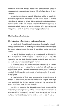 los valores propios del discurso educacional, permaneciendo como un
residuo que no puede constituirse como objeto independiente de pen-
samiento.
	   La infancia comeniana no depende del accionar adulto, no hay allí dis-
positivos que garanticen protección, cuidado, castigo, afecto. La infancia
comeniana no necesita ser amada sino, simplemente, conducida gradual-
mente hasta los puntos más altos del conocimiento. Comenius produjo la
llamada pedagogía “tradicional” porque el alumno no es tenido en cuenta.
Niño y alumno son indiscernibles en la pedagogía de Comenius.



4. Institución escolar e infancia


4.1. Surgimiento del sentimiento moderno de infancia
	   La escuela de la Época Clásica, la escuela de clérigos y los mercade-
res, no parecen distinguir de modo alguno clases de edad: los alumnos de
diez o doce años comparten el proceso de aprendizaje junto a sus colegas
adultos.
	   Esta falta de distinción era, además, un indicador de la no delimitación
de la infancia en un sentido moderno. La escuela medieval no reclutaba
estudiantes más que para otorgar un saber eclesiástico o mercantil, mien-
tras que la escuela moderna se dirige a la infancia.
	   La institución escolar moderna adivina ya la presencia de un compo-
nente institucional que irá a garantizar el tratamiento adecuado que los
adultos deben brindar a la niñez para permanecer en la institución: en este
sentido, la disciplina será el punto central en la estructuración de la moder-
na pedagogía.
	   La escuela moderna tiene lugar paralelamente al nacimiento de la
infancia. En este aspecto, las “escuelas” catedralicias surgidas en Europa
en la Edad Media por ejemplo, poco tienen que ver, más allá del uso del
mismo significante, con la “escuela” moderna.
	   Para Ariès, el nacimiento de la infancia, de la familia y de la escuela
moderna representan procesos paralelos y sumamente ricos en relaciones
recíprocas. Es por eso que para este autor la escolarización de la infancia
implica la infantilización de una importante fracción de la sociedad euro-




                                                          Sólo uso con fines educativos   365
 