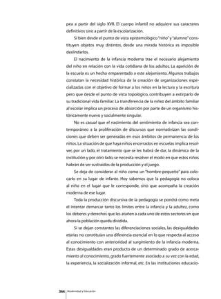pea a partir del siglo XVII. El cuerpo infantil no adquiere sus caracteres
      definitivos sino a partir de la escolarización.
      	        Si bien desde el punto de vista epistemológico “niño” y “alumno” cons-
      tituyen objetos muy distintos, desde una mirada histórica es imposible
      deslindarlos.
      	        El nacimiento de la infancia moderna trae el necesario alejamiento
      del niño en relación con la vida cotidiana de los adultos. La aparición de
      la escuela es un hecho emparentado a este alejamiento. Algunos trabajos
      constatan la necesidad histórica de la creación de organizaciones espe-
      cializadas con el objetivo de formar a los niños en la lectura y la escritura
      pero que desde el punto de vista topológico, contribuyen a extirparlo de
      su tradicional vida familiar. La transferencia de la niñez del ámbito familiar
      al escolar implica un proceso de absorción por parte de un organismo his-
      tóricamente nuevo y socialmente singular.
      	        No es casual que el nacimiento del sentimiento de infancia sea con-
      temporáneo a la proliferación de discursos que normativizan las condi-
      ciones que deben ser generadas en esos ámbitos de permanencia de los
      niños. La situación de que haya niños encerrados en escuelas implica resol-
      ver, por un lado, el tratamiento que se les habrá de dar, la dinámica de la
      institución y por otro lado, se necesita resolver el modo en que estos niños
      habrán de ser sustraídos de la producción y el juego.
      	        Se deja de considerar al niño como un “hombre-pequeño” para colo-
      carlo en su lugar de infante. Hoy sabemos que la pedagogía no coloca
      al niño en el lugar que le corresponde, sino que acompaña la creación
      moderna de ese lugar.
      	        Toda la producción discursiva de la pedagogía se pondrá como meta
      el intentar demarcar tanto los límites entre la infancia y la adultez, como
      los deberes y derechos que les atañen a cada uno de estos sectores en que
      ahora la población queda dividida.
      	        Si se dejan constantes las diferenciaciones sociales, las desigualdades
      etarias no constituían una diferencia esencial en lo que respecta al acceso
      al conocimiento con anterioridad al surgimiento de la infancia moderna.
      Estas desigualdades eran producto de un determinado grado de acerca-
      miento al conocimiento, grado fuertemente asociado a su vez con la edad,
      la experiencia, la socialización informal, etc. En las instituciones educacio-




366       Modernidad y Educación
 