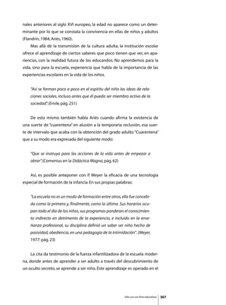 nales anteriores al siglo XVI europeo, la edad no aparece como un deter-
minante por lo que se constata la convivencia en ellas de niños y adultos
(Flandrin, 1984; Ariès, 1960).
	   Mas allá de la transmisión de la cultura adulta, la institución escolar
ofrece el aprendizaje de ciertos saberes que poco tienen que ver, en apa-
riencias, con la realidad futura de los educandos. No aprendemos para la
vida, sino para la escuela, experiencia que habla de la importancia de las
experiencias escolares en la vida de los niños.


    “Así se forman poco a poco en el espíritu del niño las ideas de rela-
    ciones sociales, incluso antes que él pueda ser miembro activo de la
    sociedad” (Emile, pág. 251)
            .


	   De esto mismo también habla Ariès cuando afirma la existencia de
una suerte de “cuarentena” en alusión a la temporaria reclusión, esa suer-
te de intervalo que acaba con la obtención del grado adulto. “Cuarentena”
que a su modo era expresada del siguiente modo:


    “Que se instruya para las acciones de la vida antes de empezar a
    obrar” (Comenius en la Didáctica Magna, pág. 62)
         .


	   Así, es posible anteponer con P. Meyer la eficacia de una tecnología
especial de formación de la infancia. En sus propias palabras:


    “La escuela no es un modo de formación entre otros, ella fue concebi-
    da como la primera y, finalmente, como la última. Sus horarios ocu-
    pan todo el día de los niños, sus programas ponderan el conocimien-
    to indirecto en detrimento de la experiencia, e incluido en la ense-
    ñanza profesional, su disciplina definió un saber ser niño hecho de
    pasividad, obediencia, en una pedagogía de la intimidación”. (Meyer,
    1977: pág. 23)


	   La cita da testimonio de la fuerza infantilizadora de la escuela moder-
na, donde antes de aprender a ser adulto a través del descubrimiento de
un oculto secreto, se aprende a ser niño. Este aprendizaje es operado en el




                                                          Sólo uso con fines educativos   367
 