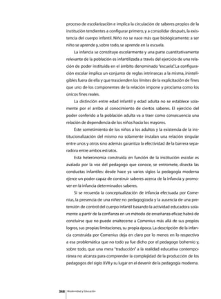 proceso de escolarización e implica la circulación de saberes propios de la
      institución tendientes a configurar primero, y a consolidar después, la exis-
      tencia del cuerpo infantil. Niño no se nace más que biológicamente; a ser
      niño se aprende y, sobre todo, se aprende en la escuela.
      	        La infancia se constituye escolarmente y una parte cuantitativamente
      relevante de la población es infantilizada a través del ejercicio de una rela-
      ción de poder instituida en el ámbito denominado “escuela” La configura-
                                                               .
      ción escolar implica un conjunto de reglas intrínsecas a la misma, ininteli-
      gibles fuera de ella y que trascienden los límites de la explicitación de fines
      que uno de los componentes de la relación impone y proclama como los
      únicos fines reales.
      	        La distinción entre edad infantil y edad adulta no se establece sola-
      mente por el arribo al conocimiento de ciertos saberes. El ejercicio del
      poder conferido a la población adulta va a traer como consecuencia una
      relación de dependencia de los niños hacia los mayores.
      	        Este sometimiento de los niños a los adultos y la existencia de la ins-
      titucionalización del mismo no solamente instalan una relación singular
      entre unos y otros sino además garantiza la efectividad de la barrera sepa-
      radora entre ambos estratos.
      	        Esta heteronomía construida en función de la institución escolar es
      avalada por la voz del pedagogo que conoce, se entromete, disecta las
      conductas infantiles: desde hace ya varios siglos la pedagogía moderna
      ejerce un poder capaz de construir saberes acerca de la infancia y promo-
      ver en la infancia determinados saberes.
      	        Si se recuerda la conceptualización de infancia efectuada por Come-
      nius, la presencia de una niñez no pedagogizada y la ausencia de una pre-
      tensión de control del cuerpo infantil basando la actividad educadora sola-
      mente a partir de la confianza en un método de enseñanza eficaz; habrá de
      concluirse que no puede enaltecerse a Comenius más allá de sus propios
      logros, sus propias limitaciones, su propia época. La descripción de la infan-
      cia construida por Comenius deja en claro por lo menos en lo respectivo
      a esa problemática que no todo ya fue dicho por el pedagogo bohemio y,
      sobre todo, que una mera “traducción” a la realidad educativa contempo-
      ránea no alcanza para comprender la complejidad de la producción de los
      pedagogos del siglo XVII y su lugar en el devenir de la pedagogía moderna.




368       Modernidad y Educación
 