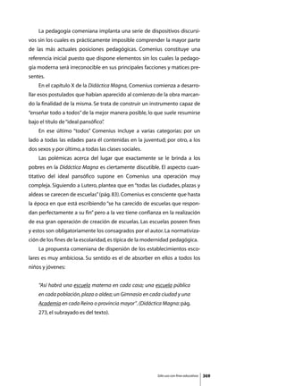 La pedagogía comeniana implanta una serie de dispositivos discursi-
vos sin los cuales es prácticamente imposible comprender la mayor parte
de las más actuales posiciones pedagógicas. Comenius constituye una
referencia inicial puesto que dispone elementos sin los cuales la pedago-
gía moderna será irreconocible en sus principales facciones y matices pre-
sentes.
	   En el capítulo X de la Didáctica Magna, Comenius comienza a desarro-
llar esos postulados que habían aparecido al comienzo de la obra marcan-
do la finalidad de la misma. Se trata de construir un instrumento capaz de
“enseñar todo a todos” de la mejor manera posible, lo que suele resumirse
bajo el título de “ideal pansófico”
                                  .
	   En ese último “todos” Comenius incluye a varias categorías: por un
lado a todas las edades para él contenidas en la juventud; por otro, a los
dos sexos y por último, a todas las clases sociales.
	   Las polémicas acerca del lugar que exactamente se le brinda a los
pobres en la Didáctica Magna es ciertamente discutible. El aspecto cuan-
titativo del ideal pansófico supone en Comenius una operación muy
compleja. Siguiendo a Lutero, plantea que en “todas las ciudades, plazas y
aldeas se carecen de escuelas” (pág. 83). Comenius es consciente que hasta
la época en que está escribiendo “se ha carecido de escuelas que respon-
dan perfectamente a su fin” pero a la vez tiene confianza en la realización
de esa gran operación de creación de escuelas. Las escuelas poseen fines
y estos son obligatoriamente los consagrados por el autor. La normativiza-
ción de los fines de la escolaridad, es típica de la modernidad pedagógica.
	   La propuesta comeniana de dispersión de los establecimientos esco-
lares es muy ambiciosa. Su sentido es el de absorber en ellos a todos los
niños y jóvenes:


    “Así habrá una escuela materna en cada casa; una escuela pública
    en cada población, plaza o aldea; un Gimnasio en cada ciudad y una
    Academia en cada Reino o provincia mayor”. (Didáctica Magna: pág.
    273, el subrayado es del texto).




                                                         Sólo uso con fines educativos   369
 