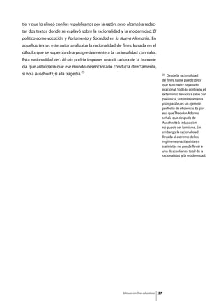 tió y que lo alineó con los republicanos por la razón, pero alcanzó a redac-
tar dos textos donde se explayó sobre la racionalidad y la modernidad: El
político como vocación y Parlamento y Sociedad en la Nueva Alemania. En
aquellos textos este autor analizaba la racionalidad de fines, basada en el
cálculo, que se superpondría progresivamente a la racionalidad con valor.
Esta racionalidad del cálculo podría imponer una dictadura de la burocra-
cia que anticipaba que ese mundo desencantado conducía directamente,
si no a Auschwitz, sí a la tragedia.29                                                        29  Desde la racionalidad
                                                                                              de fines, nadie puede decir
                                                                                              que Auschwitz haya sido
                                                                                              irracional. Todo lo contrario, el
                                                                                              exterminio llevado a cabo con
                                                                                              paciencia, sistemáticamente
                                                                                              y sin pasión, es un ejemplo
                                                                                              perfecto de eficiencia. Es por
                                                                                              eso que Theodor Adorno
                                                                                              señala que después de
                                                                                              Auschwitz la educación
                                                                                              no puede ser la misma. Sin
                                                                                              embargo, la racionalidad
                                                                                              llevada al extremo de los
                                                                                              regímenes nazifascistas o
                                                                                              stalinistas no puede llevar a
                                                                                              una desconfianza total de la
                                                                                              racionalidad y la modernidad.




                                                         Sólo uso con fines educativos   37
 