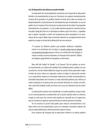 4.2. El dispositivo de alianza escuela-familia
      	        La operación de universalización comienza con el pase de la educación
      familiar a la escolarización; lo que en Comenius no supone necesariamente
      el pase de lo privado a lo público. Desde el inicio de la obra se tiende a la
      desprivatización al proclamarse la necesidad de que el educador no sea el
      padre sino el maestro. Para Comenius la educación de los hijos “corresponde
      naturalmente a los padres (...) a los cuales prestan ayuda los maestros de las
      escuelas” (pág. 66). Esto en un principio se debe a que “son raros (...) aquellos
      que o sepan o puedan o estén sin ocupaciones para entregarse a la ense-
      ñanza de los suyos” (Ibid). Aquí la función docente es complementaria de la
      paterna y surge en virtud de la detección de una carencia.


               “Y aunque no faltaran padres que puedan dedicarse completa-
               mente a la enseñanza de sus hijos, es mucho mejor que se eduque
               a la juventud reunida porque el fruto y la satisfacción del trabajo es
               mayor cuando se toma el ejemplo y el impulso de los demás” (Didác-
               tica Magna: pág. 68-69; el subrayado es del texto).


      	        Mas allá del “saber” el “poder” o el “querer” de los padres, se termi-
                                  ,
      na imponiendo un criterio de utilidad. Esta utilidad parece radicar en tres
      cuestiones: una de índole didáctico según la cual los niños aprenden mejor
      al lado de otros niños; un segundo motivo, el dejar la educación escolar
      a un especialista supone la renovada referencia al orden arrancándose la
      actividad educadora de la buena o mala voluntad paterna; por último, el
      orden empieza en la procura de una racional decisión en cuanto a la divi-
      sión social del trabajo: “cada uno hace una cosa sin distraerse de las otras”
      (Ibid).
      	        La educación escolar será transferida a la esfera pública, lo que impli-
      ca un control general y extrafamiliar de la acción adulta sobre la infancia.
      Luego se verá que ese control sólo puede ser ejercido por el organismo
      que en Comenius aparece representando el interés general: el estado.
      	        Ya no alcanza la acción del padre para educar correctamente a los
      hijos: ahora son los especialistas que, con métodos racionales, habrán de
      actuar ordenadamente y eficientemente sobre la niñez.
      	        Este reclamo de traspaso de la educación infantil a la esfera pública




370       Modernidad y Educación
 