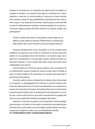 requiere en los hechos de un dispositivo de alianza entre los adultos en
cuestión: los padres y los maestros. Para lograr el cometido de la univer-
salización a través de un sistema público, es necesario un tácito contrato
entre maestro y padre. No hay posibilidad de universalización de la educa-
ción escolar si este dispositivo de alianza maestro-padre; escuela-familia,
no está lo suficientemente instalado e institucionalizado. En el caso de J.
J. Rousseau, algunos pasajes de Emile expresan con singular crudeza esta
preocupación:


    “Emile es huérfano. No importa si tiene padre y madre. Cargo con sus
    deberes, sucedo a todos sus derechos. Él debe honrar a sus padres pero
    debe obedecer sólo a mí. Es mi primera y mi única condición” (Pág. 57)
                                                               .


	   Rousseau decididamente mata a los padres. La única condición para
establecer una alianza es que el niño se transforme en alumno. Rousseau
penetra en la naturaleza misma del contrato: si el maestro carga con el
deber que “naturalmente” le corresponde al padre, también heredará sus
derechos “naturales”; o sea, el poder total sobre el hijo ajeno pero ahora
categorizado como alumno.
	   Como la infancia en Comenius aparece apenas como un producto de
un ordenamiento superior, incapaz de volverse contra todo el modelo, el
autor no precisa disponer de mecanismos de coacción para garantizar la
permanencia de la alianza.
	   Comenius apenas esboza el dispositivo de alianza, sobre todo porque
su concepción no pedagogizada de la infancia no permite mayores ade-
lantos. No cabe duda de que en la obra, este dispositivo ya se encuentra en
proceso de instauración. No parece arriesgado afirmar que es enteramente
necesario para la existencia de u