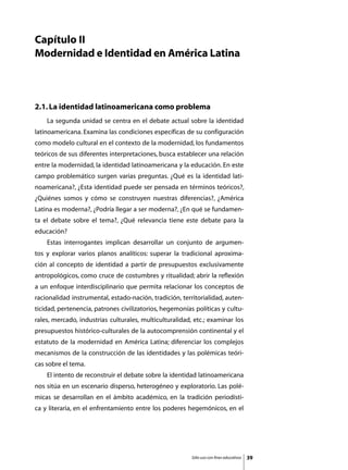 Capítulo II
Modernidad e Identidad en América Latina



2.1. La identidad latinoamericana como problema
	   La segunda unidad se centra en el debate actual sobre la identidad
latinoamericana. Examina las condiciones específicas de su configuración
como modelo cultural en el contexto de la modernidad, los fundamentos
teóricos de sus diferentes interpretaciones, busca establecer una relación
entre la modernidad, la identidad latinoamericana y la educación. En este
campo problemático surgen varias preguntas. ¿Qué es la identidad lati-
noamericana?, ¿Esta identidad puede ser pensada en términos teóricos?,
¿Quiénes somos y cómo se construyen nuestras diferencias?, ¿América
Latina es moderna?, ¿Podría llegar a ser moderna?, ¿En qué se fundamen-
ta el debate sobre el tema?, ¿Qué relevancia tiene este debate para la
educación?
	   Estas interrogantes implican desarrollar un conjunto de argumen-
tos y explorar varios planos analíticos: superar la tradicional aproxima-
ción al concepto de identidad a partir de presupuestos exclusivamente
antropológicos, como cruce de costumbres y ritualidad; abrir la reflexión
a un enfoque interdisciplinario que permita relacionar los conceptos de
racionalidad instrumental, estado-nación, tradición, territorialidad, auten-
ticidad, pertenencia, patrones civilizatorios, hegemonías políticas y cultu-
rales, mercado, industrias culturales, multiculturalidad, etc.; examinar los
presupuestos histórico-culturales de la autocomprensión continental y el
estatuto de la modernidad en América Latina; diferenciar los complejos
mecanismos de la construcción de las identidades y las polémicas teóri-
cas sobre el tema.
	   El intento de reconstruir el debate sobre la identidad latinoamericana
nos sitúa en un escenario disperso, heterogéneo y exploratorio. Las polé-
micas se desarrollan en el ámbito académico, en la tradición periodísti-
ca y literaria, en el enfrentamiento entre los poderes hegemónicos, en el




                                                         Sólo uso con fines educativos   39
 