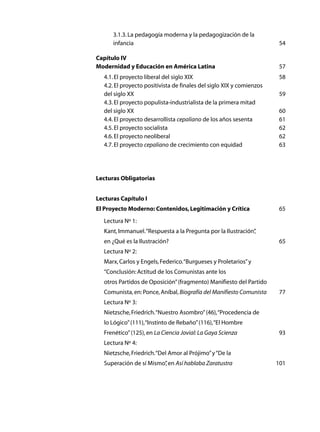 3.1.3. La pedagogía moderna y la pedagogización de la
	      infancia	                                                         54

Capítulo IV
Modernidad y Educación en América Latina	                                57
	   4.1. El proyecto liberal del siglo XIX	                              58
	   4.2. El proyecto positivista de finales del siglo XIX y comienzos
	   del siglo XX	                                                        59
	   4.3. El proyecto populista-industrialista de la primera mitad
	   del siglo XX	                                                        60
	   4.4. El proyecto desarrollista cepaliano de los años sesenta	        61
	   4.5. El proyecto socialista	                                         62
	   4.6. El proyecto neoliberal	                                         62
	   4.7. El proyecto cepaliano de crecimiento con equidad	               63




Lecturas Obligatorias	


Lecturas Capítulo I
El Proyecto Moderno: Contenidos, Legitimación y Crítica	                 65
	   Lectura Nº 1:
	   Kant, Immanuel. “Respuesta a la Pregunta por la Ilustración”
                                                               ,
	   en ¿Qué es la Ilustración? 	                                         65
	   Lectura Nº 2:
	   Marx, Carlos y Engels, Federico. “Burgueses y Proletarios” y
	   “Conclusión: Actitud de los Comunistas ante los
	   otros Partidos de Oposición” (fragmento) Manifiesto del Partido
	   Comunista, en: Ponce, Aníbal, Biografía del Manifiesto Comunista	    77
	   Lectura Nº 3:	
	   Nietzsche, Friedrich. “Nuestro Asombro” (46), “Procedencia de
	   lo Lógico” (111), “Instinto de Rebaño” (116), “El Hombre
	   Frenético” (125), en La Ciencia Jovial: La Gaya Scienza	             93
	   Lectura Nº 4:
	   Nietzsche, Friedrich. “Del Amor al Prójimo” y “De la
	   Superación de sí Mismo” en Así hablaba Zaratustra	
                          ,                                             101	
 