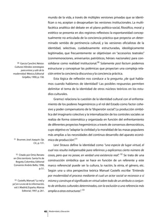 mundo de la vida, a través de múltiples versiones privadas que se identi-
                                       fican o no, aceptan o desaprueban las versiones institucionales. La multi-
                                       facética analítica del debate en el plano político-social, filosófico, moral y
                                       estético se presenta en dos registros reflexivos: la espontaneidad concep-
                                       tualmente no articulada de la conciencia práctica que proyecta un deter-
                                       minado sentido de pertinencia cultural, y las versiones oficialistas de la
                                       identidad, selectivas, cuidadosamente estructuradas, ideológicamente
                                       legitimadas, que frecuentemente se objetivizan en “accesorios teatrales”
                                       (conmemoraciones, aniversarios patrióticos, héroes nacionales) para con-
      30
      García Canclini, Néstor.         solidarse como realidad institucional.30 Solamente post factum podemos
 Culturas híbridas: estrategias
                                       estructurar y conceptuar las polémicas que proyectan una compleja rela-
       para entrar y salir de la
modernidad. México, Editorial          ción entre la conciencia discursiva y la conciencia práctica.
        Grijalbo, 1990, p. 158.
                                       	       Esta lógica de reflexión nos conduce a la pregunta ¿de qué habla-
                                       mos cuando hablamos de identidad? Las posibles respuestas permiten
                                       delimitar el tema de la identidad de otros núcleos teóricos en los estu-
                                       dios culturales.
                                       	       Gramsci relaciona la cuestión de la identidad cultural con el enfrenta-
                                       miento de los poderes hegemónicos y el rol del Estado como factor cohe-
                                       sivo y poder compensatorio de la “dispersión social” La producción simbó-
                                                                                          .
                                       lica del imaginario colectivo y la internalización de los controles sociales se
                                       realiza de forma sistemática y organizada en función del enfrentamiento
                                       de diferentes proyectos hegemónicos a través de consensos democráticos,
                                       cuyo objetivo es “adaptar la civilidad y la moralidad de las masas populares
                                       más amplias a las necesidades del continuo desarrollo del aparato econó-
 31   Brunner, José Joaquín. Op.       mico de producción” 31
                                                         .
                      Cit., p. 131.
                                       	       Levi Strauss define la identidad como “una especie de lugar virtual, el
                                       cual nos resulta indispensable para referirnos y explicarnos cierto número de
   32Citado por Ortiz, Renato                                                                      32
                                       cosas, pero que no posee, en verdad una existencia real”
                                                                                              .         Se trata de una
 en Otro territorio. Santa Fe de
   Bogotá, Colombia, Editorial         construcción simbólica que se hace en función de un referente y este
 Convenio Andrés Bello, 1998,          marco referencial puede ser la cultura, la nación, la etnia, el género, etc.
                           p. 51.
                                       Según una u otra perspectiva teórica Manuel Castells escribe “Entiendo
                                       por modernidad el proceso mediante el cual un actor social se reconoce a sí
  33 Castells, Manuel. “La red y       mismo y construye el significado en virtud sobre todo de un atributo o conjun-
yo” en La era de la información,
   ,
 vol. I. Madrid, España, Alianza
                                       to de atributos culturales determinados, con la exclusión a una referencia más
          Editorial, 1997, p. 261.     amplia a otras estructuras” 33
                                                                 .




                                  40       Modernidad y Educación
 