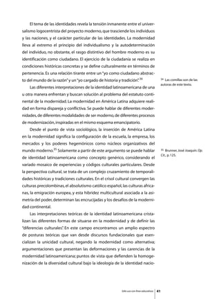 El tema de las identidades revela la tensión inmanente entre el univer-
salismo logocentrista del proyecto moderno, que trasciende los individuos
y las naciones, y el carácter particular de las identidades. La modernidad
lleva al extremo el principio del individualismo y la autodeterminación
del individuo, no obstante, el rasgo distintivo del hombre moderno es su
identificación como ciudadano. El ejercicio de la ciudadanía se realiza en
condiciones históricas concretas y se define culturalmente en términos de
pertenencia. Es una relación tirante entre un “yo como ciudadano abstrac-
to del mundo de la razón” y un “yo cargado de historia y tradición” 34
                                                                  .                            34 Las comillas son de las
                                                                                               autoras de este texto.
	   Las diferentes interpretaciones de la identidad latinoamericana de una
u otra manera enfrentan y buscan solución al problema del estatuto conti-
nental de la modernidad. La modernidad en América Latina adquiere reali-
dad en forma dispareja y conflictiva. Se puede hablar de diferentes moder-
nidades, de diferentes modalidades de ser moderno, de diferentes procesos
de modernización, inspiradas en el mismo esquema emancipatorio.
	   Desde el punto de vista sociológico, la inserción de América Latina
en la modernidad significa la configuración de la escuela, la empresa, los
mercados y los poderes hegemónicos como núcleos organizativos del
mundo moderno.35 Solamente a partir de este argumento se puede hablar                          35  Brunner, José Joaquín. Op.
                                                                                               Cit., p. 125.
de identidad latinoamericana como concepto genérico, considerando el
variado mosaico de experiencias y códigos culturales particulares. Desde
la perspectiva cultural, se trata de un complejo cruzamiento de temporali-
dades históricas y tradiciones culturales. En el crisol cultural convergen las
culturas precolombinas, el absolutismo católico español, las culturas africa-
nas, la emigración europea, y esta hibridez multicultural asociada a la asi-
metría del poder, determinan las encrucijadas y los desafíos de la moderni-
dad continental.
	   Las interpretaciones teóricas de la identidad latinoamericana crista-
lizan las diferentes formas de situarse en la modernidad y de definir las
“diferencias culturales” En este campo encontramos un amplio espectro
                       .
de posturas teóricas que van desde discursos fundacionales que esen-
cializan la unicidad cultural, negando la modernidad como alternativa;
argumentaciones que presentan las deformaciones y las carencias de la
modernidad latinoamericana; puntos de vista que defienden la homoge-
nización de la diversidad cultural bajo la ideología de la identidad nacio-




                                                          Sólo uso con fines educativos   41
 