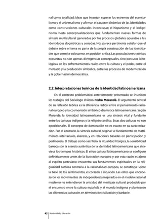 nal como totalidad; ideas que intentan superar los extremos del esencia-
     lismo y el universalismo y afirman el carácter dinámico de las identidades
     como construcciones culturales inconclusas; el hispanismo y el indige-
     nismo, hasta conceptualizaciones que fundamentan nuevas formas de
     síntesis multicultural generadas por los procesos globales opuestos a las
     identidades dogmáticas y cerradas. Nos parece pertinente señalar que el
     debate sobre el tema es parte de la propia construcción de las identida-
     des que permite colocarnos en posición crítica. Las postulaciones teóricas
     expuestas no son apenas divergencias conceptuales, sino posturas ideo-
     lógicas en los enfrentamientos reales entre la cultura y el poder, entre el
     mercado y la producción simbólica, entre los procesos de modernización
     y la gobernación democrática.



     2.2. Interpretaciones teóricas de la identidad latinoamericana
     	       En el contexto problemático anteriormente presentado se inscriben
     los trabajos del Sociólogo chileno Pedro Morandé. El argumento central
     de su reflexión teórica es la diferencia radical entre el pensamiento racio-
     nal europeo y la cosmovisión simbólico-dramática latinoamericana. Según
     Morandé, la identidad latinoamericana es una síntesis vital y fundante
     entre las culturas indígenas y la religión católica. Estas dos culturas no son
     oposicionales. El concepto de dominación no es exacto en su caracteriza-
     ción. Por el contrario, la síntesis cultural original se fundamentó en matri-
     monios interraciales, alianzas, y en relaciones basadas en participación y
     pertinencia. El trabajo como sacrificio, la ritualidad litúrgica, la sensibilidad
     barroca son la esencia auténtica de la identidad latinoamericana que atra-
     viesa los tiempos históricos. El ethos cultural latinoamericano se configuró
     definitivamente antes de la Ilustración europea y por esta razón es ajeno
     al espíritu cartesiano: encuentra sus fundamentos espirituales en la reli-
     giosidad católica contraria a la racionalidad europea, se constituye sobre
     la base de los sentimientos, el corazón e intuición. Las elites que encabe-
     zaron los movimientos de independencia inspirados en el modelo racional
     moderno no entendieron la unicidad del mestizaje cultural producido por
     el encuentro entre la cultura española y el mundo indígena y plantearon
     las diferencias culturales en términos de civilización y barbarie.




42       Modernidad y Educación
 