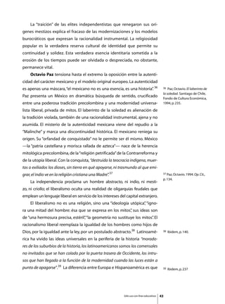 La “traición” de las elites independentistas que renegaron sus orí-
genes mestizos explica el fracaso de las modernizaciones y los modelos
burocráticos que expresan la racionalidad instrumental. La religiosidad
popular es la verdadera reserva cultural de identidad que permite su
continuidad y solidez. Esta verdadera esencia identitaria sometida a la
erosión de los tiempos puede ser olvidada o despreciada, no obstante,
permanece vital.
	   Octavio Paz tensiona hasta el extremo la oposición entre la autenti-
cidad del carácter mexicano y el modelo original europeo. La autenticidad
es apenas una máscara, “el mexicano no es una esencia, es una historia” 36
                                                                      .                      36  Paz, Octavio. El laberinto de
                                                                                             la soledad. Santiago de Chile,
Paz presenta un México en dramática búsqueda de sentido, crucificado
                                                                                             Fondo de Cultura Económica,
entre una poderosa tradición precolombina y una modernidad universa-                         1994, p. 235.

lista liberal, privada de mitos. El laberinto de la soledad es alienación de
la tradición violada, también de una racionalidad instrumental, ajena y no
asumida. El misterio de la autenticidad mexicana viene del repudio a la
“Malinche” y marca una discontinuidad histórica. El mexicano reniega su
origen. Su “orfandad de conquistado” no le permite ser él mismo. México
—la “patria castellana y morisca rallada de azteca”— nace de la herencia
mitológica precolombina, de la “religión petrificada” de la Contrarreforma y
de la utopía liberal. Con la conquista, “destruida la teocracia indígena, muer-
tos o exiliados los dioses, sin tierra en qué apoyarse, ni trasmundo al que emi-
grar, el indio ve en la religión cristiana una Madre” 37
                                                    .                                        37 Paz, Octavio. 1994. Op. Cit.,

                                                                                             p. 134.
	   La independencia proclama un hombre abstracto, ni indio, ni mesti-
zo, ni criollo; el liberalismo oculta una realidad de oligarquías feudales que
emplean un lenguaje liberal en servicio de los intereses del capital extranjero.
	   El liberalismo no es una religión, sino una “ideología utópica” “igno-
                                                                  ,
ra una mitad del hombre: ésa que se expresa en los mitos” sus ideas son
                                                        ,
de “una hermosura precisa, estéril” “la geometría no sustituye los mitos” El
                                  ,                                     .
racionalismo liberal reemplaza la igualdad de los hombres como hijos de
Dios, por la igualdad ante la ley, por un postulado abstracto.38 Latinoamé-                  38   Ibidem, p. 140.

rica ha vivido las ideas universales en la periferia de la historia “morado-
res de los suburbios de la historia, los latinoamericanos somos los comensales
no invitados que se han colado por la puerta trasera de Occidente, los intru-
sos que han llegado a la función de la modernidad cuando las luces están a
punto de apagarse”.39 La diferencia entre Europa e Hispanoamérica es que                     39   Ibidem, p. 237




                                                            Sólo uso con fines educativos   43
 