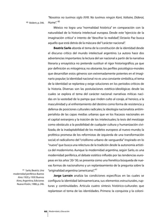 “Nosotros no tuvimos siglo XVIII. No tuvimos ningún Kant, Voltaire, Diderot,
                                                  40
             40   Ibidem, p. 346.    Hume”
                                         .
                                     	       México no logra una “normalidad histórica” en comparación con la
                                     naturalidad de la historia intelectual europea. Desde este “ejercicio de la
                                     imaginación crítica” e intento de “descifrar la realidad” Octavio Paz busca
                                                                                             ,
                                     aquello que está detrás de la máscara del “carácter nacional”
                                                                                                 .
                                     	       Beatriz Sarlo aborda el tema de la constitución de la identidad desde
                                     el discurso crítico del mundo intelectual argentino. La autora hace dos
                                     advertencias importantes: la lectura del ser nacional a partir de la narrativa
                                     literaria y ensayística no pretende sustituir el rigor historiográfico, ya que
                                     por definición es mitogénica; no obstante, los perfiles psicológico-morales
                                     que desarrollan estos géneros son extremadamente potentes en el imagi-
                                     nario popular; la identidad nacional no es una constante simbólica, el tema
                                     de la identidad se replantea y exige soluciones en los periodos críticos de
                                     la historia. Diversas son las postulaciones estético-ideológicas desde las
                                     cuales se explora el tema del carácter nacional: narrativas míticas naci-
                                     das en la vastedad de la pampa que rinden culto al coraje, al heroico, a la
                                     masculinidad y al enfrentamiento del destino como forma de resistencia y
                                     defensa de posiciones culturales radicales; la ideología nacionalista antiim-
                                     perialista de las capas medias urbanas que ve los fracasos nacionales en
                                     el capital extranjero y la traición de los intelectuales; la tesis del mestizaje
                                     como obstáculo a la posibilidad de cualquier cultura y humanización civi-
                                     lizada, de la inadaptabilidad de los modelos europeos al nuevo mundo; la
                                     profética promesa de los reformistas de izquierda de una transformación
                                     social; el radicalismo del “criollismo urbano de vanguardia” inspirado en lo
                                     “nuevo” que busca una relectura de la tradición desde la autonomía artísti-
                                     ca del modernismo. Aunque la modernidad argentina, según Sarlo, es una
                                     modernidad periférica, el debate estético influido por las tendencias euro-
                                     peas en los años ‘20-‘30, se presenta como una frenética búsqueda de nue-
                                     vas formas de nacionalismo y un replanteamiento de la pregunta sobre la
        41 Sarlo, Beatriz. Una       “originalidad argentina (americana)” 41
                                                                        .
modernidad periférica: Buenos
   Aires 1920 y 1930. Buenos
                                     	       Jorge Larraín analiza las condiciones específicas en las cuales se
  Aires, Argentina, Ediciones        configura la identidad latinoamericana, sus elementos estructurales, rup-
  Nueva Visión, 1988, p. 246.
                                     turas y continuidades. Articula cuatro síntesis histórico-culturales que
                                     replantean el tema de las identidades. Primera: la conquista y la coloni-




                                44       Modernidad y Educación
 