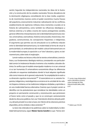 zación; Segunda: las independencias nacionales, las ideas de la ilustra-
ción y la construcción de los estados nacionales; Tercera: decadencia de
la dominación oligárquica, consolidación de la clase media, surgimien-
to de movimientos masivos contra el poder económico. Cuarta: fracaso
del populismo, estancamiento industrial, radicalización de los conflictos,
establecimiento de regímenes militares. Estos momentos cruciales en la
historia de Latinoamérica, como también las influencias ideológicas y
teóricas externas y la salida a escena de nuevos protagonistas sociales,
generan diferentes interpretaciones de la identidad latinoamericana: teo-
rías universalistas, esencialistas, histórico-estructurales, historicistas, inte-
gradoras, constructivistas, las concepciones hispanistas e indigenistas.
El argumento que permite una tal articulación es la conflictiva relación
entre la identidad latinoamericana y la modernidad, la forma de situar la
particularidad y la ambivalencia del modelo cultural latinoamericano en
la modernidad europea, la oposición a un “otro” absoluto y ajeno, no lati-
noamericano, sobre todo el anglosajón.
	   Larraín realiza una lectura crítica de las teorías universalistas y esencia-
listas y sus fundamentos ideológico-teóricos, constatando una particulari-
dad común: la intolerancia llevada al extremo a los modelos culturales dis-
tintos. Se verifica que el modelo emancipador moderno ni es tan universal
ni es tan humanista. El universalismo eurocentrista diluye las diferencias
culturales en esquemas totalizadores donde lo local adquiere significado
sólo como instancia de lo general, reduciendo “la complejidad de la razón a
su dimensión cognitivo-instrumental” 42 El esencialismo en su variante his-
                                   .                                                              42  Larraín, Jorge. Modernidad,
                                                                                                  razón e identidad en América
panista, indigenista y neoindigenista se encierra en la unicidad de los valo-
                                                                                                  Latina. Santiago de Chile,
res hispano-cristianos, en las tradiciones indígenas olvidadas y oprimidas o                      Editorial Andrés Bello, 2000,
                                                                                                  p. 67.
en una modernidad barroca alternativa. Creemos que el propio Larraín se
identifica con las postulaciones que consideran las identidades como un
proyecto en permanente construcción y reconstrucción, que pertenecen
al futuro tanto como al pasado y que no se construyen exclusivamente
desde los discursos públicos. Son una “interrelación dinámica del polo públi-
co y del polo privado” no se dan al azar, sino “dentro de las relaciones prácticas
                     ,
                                                    43
disponibles y de los símbolos e ideas existentes”
                                                .                                                 43   Ibidem, pp. 218-220.

	   La tesis más reiterada en las polémicas sobre la modernidad y la iden-
tidad latinoamericana, según Néstor García Canclini es que: “hemos teni-




                                                             Sólo uso con fines educativos   45
 