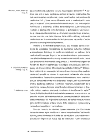44   García Canclini, Néstor. Op.      do un modernismo exuberante con una modernización deficiente” 44 A par-
                                                                                                   .
                       Cit., p. 81.
                                       tir de esta tesis el autor plantea una serie de preguntas importantes. ¿Por
                                       qué nuestros países cumplen mal y tarde con el modelo metropolitano de
                                       modernización?, ¿Existen tantas diferencias entre la modernización euro-
                                       pea y la nuestra?, ¿El modernismo latinoamericano, ha sido una adopción
                                       mimética de la experiencia estética de la metrópolis?, ¿Cómo articular lo
                                       local con lo cosmopolita en los tiempos de la globalización? Las respues-
                                       tas a estas preguntas organizan y estructuran un conjunto de argumen-
                                       tos que enuncian una visión diferente de la misión estética y política del
                                       modernismo en la construcción de las identidades nacionales. Canclini
                                       presenta cuatro argumentos importantes.
                                       	       Primero, la modernidad latinoamericana está marcada por la coexis-
                                       tencia de sociedades heterogéneas, de tradiciones culturales múltiples
                                       y racionalidades distintas, y no puede ser medida con los padrones de la
                                       modernización europea. Segundo, las teorías deterministas que establecen
                                       una relación directa entre la cultura y modernización simplifican las causas
                                       que generaron los movimientos vanguardistas. El modernismo surge no en
                                       función del desarrollo económico y tecnológico estructural, sino como res-
     45   García Canclini, Néstor.     puesta a la “intersección de diferentes temporalidades históricas”45 El libera-
                                                                                                        .
             1990. Op. Cit., p. 85.
                                       lismo estético de las vanguardias latinoamericanas, tiene un triple condicio-
                                       namiento: los conflictos internos, la dependencia del exterior y las utopías
                                       transformadoras. Tercero, el modernismo latinoamericano no es una imita-
                                       ción, un transplante directo de la experiencia europea, sino autoafirmación
                                       artística desde los problemas y conflictos nacionales, reelaboración de la
                                       experiencia europea, forma de ubicar la cultura latinoamericana en el desa-
            46   Ibidem, pp. 85-89.    rrollo estético moderno, intento de contribuir a la transformación social.46
                                       Cuatro, la hibridez inicial de la cultura latinoamericana se acentúa con los
                                       procesos actuales de desterritorialización, transnacionalización de los mer-
                                       cados simbólicos y las migraciones culturales, de “densa interculturalidad”
                                                                                                                 ,
                                       como también relativiza la lógica binaria de las oposiciones entre popular y
                                       nacional, cosmopolitismo y nacionalismo.
                                       	       En este contexto se plantean nuevas preguntas. ¿Las identidades
                                       nacionales tienen algún sentido en la “densa interculturalidad” del mundo
                                       actual? ¿Cómo contrarrestar el poder de las industrias culturales transna-
                                       cionales que imponen un nuevo tipo de unitarismo? ¿Cómo interactuar




                                  46       Modernidad y Educación
 