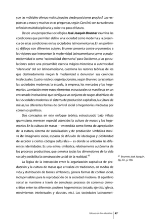 con las múltiples ofertas multiculturales desde posiciones propias? Las res-
puestas a estas y muchas otras preguntas, según Canclini, son tarea de una
reflexión multidisciplinaria y colectiva para el futuro.
	   Desde una perspectiva sociológica José Joaquín Brunner examina las
condiciones que permiten definir una sociedad como moderna y la presen-
cia de estas condiciones en las sociedades latinoamericanas. En un polémi-
co diálogo con diferentes autores, Brunner presenta contra-argumentos a
las visiones que interpretan la modernidad latinoamericana como pseudo-
modernidad o como “racionalidad alternativa” para Occidente, a las postu-
laciones sobre una presumible esencia mágico-misteriosa o autenticidad
“silenciada” del ser latinoamericano, cuestiona las razones teóricas de los
que obstinadamente niegan la modernidad o denuncian sus carencias
intelectuales. Cuatro núcleos organizacionales, según Brunner, caracterizan
las sociedades modernas: la escuela, la empresa, los mercados y las hege-
monías. La relación entre estos elementos estructurales se manifiesta en un
entramado institucional que configura un conjunto de rasgos distintivos de
las sociedades modernas: el sistema de producción capitalista, la cultura de
masas, las diferentes formas de control social o hegemonías mediadas por
consensos políticos.
	   Dos conceptos en este enfoque teórico, estructurado bajo influjo
gramsciano, merecen especial atención: la cultura de masas y las hege-
monías. En la cultura de masas —entendida como forma de apropiación
de la cultura, sistema de socialización y de producción simbólica masi-
va del imaginario social, espacio de difusión de ideologías y posibilidad
de acceder a ciertos códigos culturales— es donde se articulan las dife-
rentes identidades. Es una esfera simbólica, relativamente autónoma de
los procesos productivos, que penetra todas las dimensiones de la vida
social y posibilita la construcción social de la realidad. 47                                    47Brunner, José Joaquín.
                                                                                                 Op. Cit., p. 130.
	   La lógica de la interacción entre la organización capitalista de pro-
ducción y la cultura de masas que cristaliza en tradiciones, en modos de
vida y distribución de bienes simbólicos, genera formas de control social,
indispensables para la reproducción de la sociedad moderna. El equilibrio
social se mantiene a través de complejos procesos de consenso demo-
crático entre los diferentes poderes hegemónicos (estado, ejército, iglesia,
movimientos intelectuales y clasistas, etc.). Las sociedades latinoameri-




                                                            Sólo uso con fines educativos   47
 