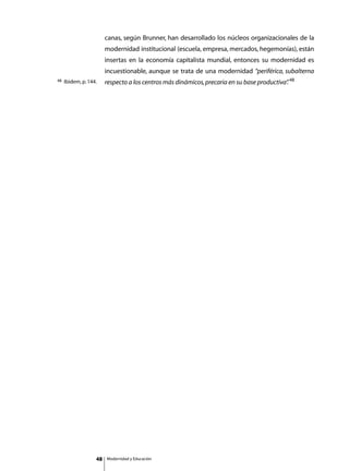 canas, según Brunner, han desarrollado los núcleos organizacionales de la
                        modernidad institucional (escuela, empresa, mercados, hegemonías), están
                        insertas en la economía capitalista mundial, entonces su modernidad es
                        incuestionable, aunque se trata de una modernidad “periférica, subalterna
48   Ibidem, p. 144.    respecto a los centros más dinámicos, precaria en su base productiva” 48
                                                                                            .
                        	




                   48       Modernidad y Educación
 