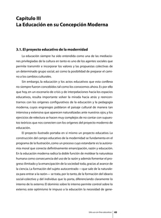 Capítulo III
La Educación en su Concepción Moderna



3.1. El proyecto educativo de la modernidad
	   La educación siempre ha sido entendida como una de las mediacio-
nes privilegiadas de la cultura en tanto es uno de los agentes sociales que
permite transmitir e incorporar los valores y las propuestas colectivas de
un determinado grupo social, así como la posibilidad de preparar el cami-
no a los cambios culturales.
	   Sin embargo, la educación y los actos educativos que esta conlleva
no siempre fueron concebidos tal como los conocemos ahora. Es por ello
que hoy, en un escenario de crisis y de interpelaciones hacia los espacios
educativos, resulta importante volver la mirada hacia atrás y reencon-
trarnos con los orígenes configurativos de la educación y la pedagogía
moderna, cuyos engranajes poblaron el paisaje cultural de manera tan
intensiva y extensiva que aparecen naturalizadas ante nuestros ojos, y los
ejercicios de relectura se hacen muy complejos de no contar con supues-
tos teóricos que nos conecten con los orígenes del proyecto moderno de
educación.
	   El proyecto ilustrado portaba en sí mismo un proyecto educativo. La
construcción del campo educativo de la modernidad se fundamenta en el
programa de la Ilustración, como un proceso cuyo estandarte es la autono-
mía moral que conecta definitivamente emancipación, razón y educación.
En la educación moderna radica la doble función de moldear la naturaleza
humana como consecuencia del uso de la razón y además fomentar el pro-
greso ilimitado y la emancipación de la sociedad toda, gracias al avance de
la ciencia. La formación del sujeto autocentrado —que sale de la naturale-
za para entrar a la razón— se trata, por lo tanto, de la formación del ideario
social-colectivo y del individuo que lo porta, diferenciando claramente lo
interno de lo externo. El dominio sobre lo interno permite control sobre lo
externo; este optimismo le impuso a la educación la necesidad de gene-




                                                          Sólo uso con fines educativos   49
 
