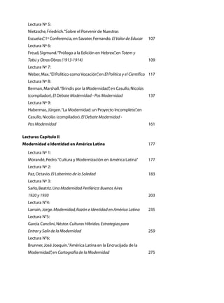 Lectura Nº 5:
	   Nietzsche, Friedrich. “Sobre el Porvenir de Nuestras
	   Escuelas” 1ª Conferencia, en Savater, Fernando. El Valor de Educar	
            ,                                                              107
	   Lectura Nº 6:
	   Freud, Sigmund. “Prólogo a la Edición en Hebreo” en Totem y
                                                   ,
	   Tabú y Otras Obras (1913-1914)	                                        109
	   Lectura Nº 7:
	   Weber, Max. “El Político como Vocación” en El Político y el Científico	 117
                                          ,
	   Lectura Nº 8:
	   Berman, Marshall. “Brindis por la Modernidad” en Casullo, Nicolás
                                                ,
	   (compilador), El Debate Modernidad - Pos Modernidad	                   137
	   Lectura Nº 9:	
	   Habermas, Jürgen. “La Modernidad: un Proyecto Incompleto” en
                                                            ,
	   Casullo, Nicolás (compilador). El Debate Modernidad -
	   Pos Modernidad	                                                        161

Lecturas Capítulo II
Modernidad e Identidad en América Latina	                                  177
	   Lectura Nº 1:	
	   Morandé, Pedro. “Cultura y Modernización en América Latina”	           177
	   Lectura Nº 2:
	   Paz, Octavio. El Laberinto de la Soledad	                              183
	   Lectura Nº 3:	
	   Sarlo, Beatriz. Una Modernidad Periférica: Buenos Aires	
	   1920 y 1930	                                                           203
	   Lectura N°4:	
	   Larraín, Jorge. Modernidad, Razón e Identidad en América Latina	       235
	   Lectura N°5:
	   García Canclini, Néstor. Culturas Híbridas. Estrategias para
	   Entrar y Salir de la Modernidad	                                       259
	   Lectura N°6:	
	   Brunner, José Joaquín. “América Latina en la Encrucijada de la
	   Modernidad” en Cartografía de la Modernidad	
              ,                                                            275
 