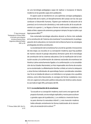 rar una tecnología pedagógica capaz de replicar e incorporar el ideario
                                       moderno en las grandes capas de la población.
                                       	       El sapere aude se transformó en una optimista consigna pedagógica.
                                       El desarrollo de la razón y el disciplinamiento del cuerpo son las vías que
                                       conducen al desarrollo humano. “Esperar que mediante la educación de la
                                       juventud, con la instrucción doméstica y más tarde escolar, de la escuela ele-
                                       mental a la superior (...) se llegase a formar no sólo buenos ciudadanos, sino
                                       dados al bien, capaces de sostenerse y progresar siempre, he aquí un plan cuyo
              49
             Kant, Immanuel.           logro parece difícil” 49
                                                           .
“Pedagogía” en Pineau, Pablo.
           ,
                                       	       Esta reclamada tecnología educativa alcanzó su forma más acabada
    La escuela como máquina
      de educar. Buenos Aires,         en la constitución de “sistemas de enseñanza”: la escolarización, la pedago-
   Argentina, Editorial Paidós,
                                       gización de lo educativo y la invención de la infancia fueron las estrategias
                   2001, p. 30.
                                       privilegiadas de dicha constitución.
                                       	       La escolarización de la enseñanza fue una de las grandes innovaciones
                                       de esta etapa. Las escuelas en su concepción moderna, (que hoy pueblan
                                       de manera natural el paisaje educativo), formaron parte de la tecnología
                                       de constitución de los sistemas educativos. Con la masificación de la insti-
                                       tución escolar y la conformación de sistemas nacionales de enseñanza (en
                                       América Latina estrechamente ligados a la conformación o a la consolida-
                                       ción de los Estados Nacionales), se hizo impensable otra forma de enseña-
                                       za no escolarizada. La alfabetización familiar o tribal, así como la catequesis
                                       u otras formas individuales de aprendizaje, fueron consideradas retardata-
                                       rias. Ya no se trataba de educar a un individuo o a un grupo, sino a pueblos
                                       enteros, como diría Vasconcelos, la consigna de formar ciudadanos reco-
                                       rrió con urgencia la discusión político-educativa de América Latina duran-
                                       te casi todo el siglo XIX y principios del XX.

                                       3.1.1. La escolarización de la enseñanza
                                               “La escuela en su concepción moderna, nació como una agencia del
                                               proyecto ilustrado, una tecnología replicable y masiva para aculturar
                                               a grandes capas de la población,(...) un artefacto o invención huma-
                                               na para dominar la naturaleza infantil (...) esta invención moderna
                                               había alterado centralmente las formas tradicionales de la transmi-
                                                                                     50
50   Pineau, Pablo. 2001. Op. Cit.,            sión y la recreación de la cultura”
                                                                                 .
                            p. 22.




                                  50       Modernidad y Educación
 