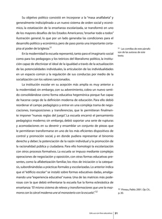 Su objetivo político consistió en incorporar a la “masa analfabeta” y
generalmente indisciplinada a un nuevo sistema de orden social y econó-
mico, la estatización de la enseñanza escolarizada, se transformó en uno
de los mayores desafíos de los Estados Americanos, “enseñar todo a todos”
ilustración general, lo que por un lado generaba las condiciones para el
desarrollo político y económico, pero de paso ponía una importante corta-
pisa al poder de la Iglesia.51                                                                 51 Las comillas de este párrafo
                                                                                               son de las autoras de este
	   En la modernidad la escuela representó, tanto para el imaginario social
                                                                                               texto.
como para los pedagogos y los teóricos del liberalismo político, la institu-
ción capaz de efectivizar el ideal de la igualdad a través de la actualización
de las potencialidades individuales, la articulación de las individualidades
en un espacio común y la regulación de sus conductas por medio de la
socialización con los valores sancionados.
	   La institución escolar en su acepción más amplia es muy anterior a
la modernidad; sin embargo, con su advenimiento, cobra un nuevo senti-
do consolidándose como forma educativa hegemónica porque fue capaz
de hacerse cargo de la definición moderna de educación. Para ello debió
reordenar el campo pedagógico y entrar en una compleja trama de nego-
ciaciones, transposiciones y transferencias, que le permitieran finalmen-
te imponer “nuevas reglas del juego” La escuela encarnó el pensamiento
                                   .
pedagógico moderno; sin embargo, debió soportar una serie de rupturas
y acomodaciones en su devenir y ensamblar un conjunto de piezas que
le permitieran transformarse en uno de los más eficientes dispositivos de
control y promoción social, y en donde pudiera representar el binomio
derecho y deber; la potenciación de la razón individual y la promoción de
la racionalidad pública y ciudadana. Para ello homologó la escolarización
con otros procesos formativos. La escuela se impuso mediante complejas
operaciones de negociación y oposición, con otras formas educativas pre-
sentes, como la alfabetización familiar, los ritos de iniciación o la cateque-
sis, subordinándolas a prácticas formales y escolarizadas. Lo anterior indica
que el “edificio escolar” se instaló sobre formas educativas dadas, amalga-
mando una “experiencia educativa” nueva. Una de las matrices más pode-
rosas con la que debió enfrentarse la escuela fue la forma eclesiástica de
enseñanza: “El mismo sistema de relevos y transformaciones que une la maz-                     52  Pineau, Pablo. 2001. Op. Cit.,
                                                                 52
morra con la cárcel moderna une al monasterio con la escuela”
                                                            .                                  p. 30.




                                                          Sólo uso con fines educativos   51
 