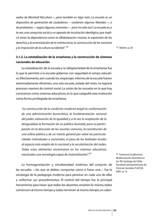 vadas de Marshall McLuhan—, pero también es ‘algo más’. La escuela es un
dispositivo de generación de ciudadanos —sostienen algunos liberales—, o
de proletarios —según algunos marxistas— pero ‘no sólo eso’: La escuela es, a
la vez, una conquista social y un aparato de inculcación ideológica, que impli-
có tanto la dependencia como la alfabetización masiva, la expansión de los
derechos y la entronización de la meritocracia, la construcción de las naciones
                                            53
y la imposición de la cultura occidental”
                                        .                                                       53   Ibidem, p. 29.


3.1.2. La estatalización de la enseñanza y la construcción de sistemas
nacionales de educación
	   La estatalización de la escuela y la obligatoriedad de la enseñanza fue
lo que le permitió a la escuela gobernar con seguridad el campo educati-
vo. Efectivamente, aún cuando los engranajes internos de la escuela fuesen
extremadamente eficientes, una sola escuela, aislada del resto, no lograría
procesos masivos de control social. La unión de las escuelas en lo que hoy
conocemos como sistemas educativos, es lo que catapultó esta institución
como forma privilegiada de enseñanza.


    “La construcción de la condición moderna exigió la conformación
    de una administración burocrática, la fundamentación racional
    del poder, valoración de la igualdad y a la vez la aceptación de la
    desigualdad, la formación de un público ilustrado, para su partici-
    pación en la discusión de los asuntos comunes, la constitución de
    una esfera pública y de un interés general por sobre las particula-
    ridades individuales o sectoriales, el paso de las lealtades locales
    al espacio más amplio de lo nacional y la secularización del orden.
    Todos estos elementos encontraron en los sistemas educativos
    nacionales una tecnología capaz de materializarlos”. 54                                 54 Tiramonti, Guillermina.
                                                                                            Modernización Educativa en
                                                                                            los ’90. Santiago de Chile,
	   La homogeneización y simultaneidad sistémica del conjunto de                            Facultad Latinoamericana de
                                                                                            Ciencias Sociales, FLACSO,
las escuelas —las que se debían comportar como si fuese una— fue la
                                                                                            2001, p. 13.
estrategia de la pedagogía moderna para penetrar en cada una de ellas
y uniformar sus procedimientos. El control del tiempo fue la principal
herramienta para hacer que todos los docentes enseñen lo mismo, todos
comiencen al mismo tiempo y todos terminen al mismo tiempo; un calen-




                                                           Sólo uso con fines educativos   53
 