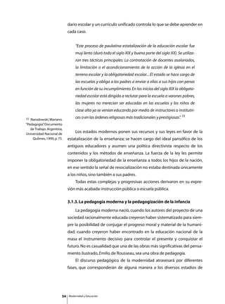 dario escolar y un currículo unificado controla lo que se debe aprender en
                             cada caso.


                                     “Este proceso de paulatina estatalización de la educación escolar fue
                                     muy lento (duró todo el siglo XIX y buena parte del siglo XX). Se utiliza-
                                     ron tres tácticas principales: La contratación de docentes asalariados,
                                     la limitación o el acondicionamiento de la acción de la iglesia en el
                                     terreno escolar y la obligatoriedad escolar... El estado se hace cargo de
                                     las escuelas y obliga a los padres a enviar a ellas a sus hijos con penas
                                     en función de su incumplimiento. En los inicios del siglo XIX la obligato-
                                     riedad escolar está dirigida a reclutar para la escuela a varones pobres,
                                     las mujeres no merecían ser educadas en las escuelas y los niños de
                                     clase alta ya se venían educando por medio de instructores o institutri-
55 Narodowski, Mariano.
                                     ces o en las órdenes religiosas más tradicionales y prestigiosas” 55
                                                                                                     .
“Pedagogía” Documento
           .
   de Trabajo. Argentina,
Universidad Nacional de
                             	       Los estados modernos ponen sus recursos y sus leyes en favor de la
    Quilmes, 1999, p. 75.    estatalización de la enseñanza; se hacen cargo del ideal pansófico de los
                             antiguos educadores y asumen una política directivista respecto de los
                             contenidos y los métodos de enseñanza. La fuerza de la ley les permite
                             imponer la obligatoriedad de la enseñanza a todos los hijos de la nación,
                             en ese sentido la señal de resocialización no estaba destinada únicamente
                             a los niños, sino también a sus padres.
                             	       Todas estas complejas y progresivas acciones derivaron en su expre-
                             sión más acabada: instrucción pública o escuela pública.

                             3.1.3. La pedagogía moderna y la pedagogización de la infancia
                             	       La pedagogía moderna nació, cuando los autores del proyecto de una
                             sociedad racionalmente educada creyeron haber sistematizado para siem-
                             pre la posibilidad de conjugar el progreso moral y material de la humani-
                             dad; cuando creyeron haber encontrado en la educación nacional de la
                             masa el instrumento decisivo para controlar el presente y conquistar el
                             futuro. No es casualidad que una de las obras más significativas del pensa-
                             miento ilustrado, Emilio, de Rousseau, sea una obra de pedagogía.
                             	       El discurso pedagógico de la modernidad atravesará por diferentes
                             fases, que corresponderán de alguna manera a los diversos estadios de




                        54       Modernidad y Educación
 