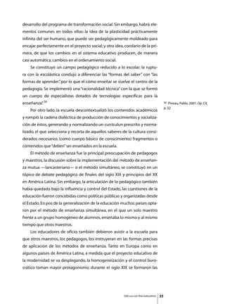 desarrollo del programa de transformación social. Sin embargo, habrá ele-
mentos comunes en todos ellos: la idea de la plasticidad prácticamente
infinita del ser humano, que puede ser pedagógicamente moldeado para
encajar perfectamente en el proyecto social; y otra idea, corolario de la pri-
mera, de que los cambios en el sistema educativo producen, de manera
casi automática, cambios en el ordenamiento social.
	   Se constituyó un campo pedagógico reducido a lo escolar; la ruptu-
ra con la escolástica condujo a diferenciar las “formas del saber” con “las
formas de aprender” por lo que el cómo enseñar se vuelve el centro de la
                  ,
pedagogía. Se implementó una “racionalidad técnica” con la que se formó
un cuerpo de especialistas dotados de tecnologías específicas para la
enseñanza” 56
         .                                                                                     56  Pineau, Pablo. 2001. Op. Cit,
                                                                                               p. 32
	   Por otro lado, la escuela descontextualizó los contenidos académicos
y rompió la cadena dialéctica de producción de conocimientos y socializa-
ción de éstos, generando y normalizando un currículun prescrito y norma-
lizado, el que selecciona y recorta de aquellos saberes de la cultura consi-
derados necesarios (como cuerpo básico de conocimiento) fragmentos o
contenidos que “deben” ser enseñados en la escuela.
	   El método de enseñanza fue la principal preocupación de pedagogos
y maestros, la discusión sobre la implementación del método de enseñan-
za mutua —lancasteriano— o el método simultáneo, se constituyó en un
tópico de debate pedagógico de finales del siglo XIX y principios del XX
en América Latina. Sin embargo, la articulación de lo pedagógico también
había quedado bajo la influencia y control del Estado, las cuestiones de la
educación fueron concebidas como políticas públicas y organizadas desde
el Estado. En pos de la generalización de la educación muchos países opta-
ron por el método de enseñanza simultánea, en el que un solo maestro
frente a un grupo homogéneo de alumnos, enseñaba lo mismo y al mismo
tiempo que otros maestros.
	   Los educadores de oficio, también debieron asistir a la escuela para
que otros maestros, los pedagogos, los instruyeran en las formas precisas
de aplicación de los métodos de enseñanza. Tanto en Europa como en
algunos países de América Latina, a medida que el proyecto educativo de
la modernidad se va desplegando, la homogeneización y el control buro-
crático toman mayor protagonismo; durante el siglo XIX se formaron las




                                                          Sólo uso con fines educativos   55
 