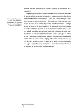 primeras escuelas normales y los primeros cuerpos de inspectores de la
                                        educación.
                                        	       La pedagogización de la infancia fue otra de las novedades derivadas
                                        de la expansión de la escuela. La infancia es una construcción cultural de la
 57  Historiador Francés. Con           modernidad, como lo señala Phillipe Ariès;57 sólo a partir del siglo XVI los
    su obra Siglos de Infancia,         niños adquieren valor en sí mismos y diferencian sus modos de estar en el
publicada en 1962, inaugura
el campo intelectual ligado a           mundo respecto de los adultos. A partir del siglo XVII, comienza a configu-
     la Historia de la Infancia.        rarse el sentimiento de la ternura a favor de la infancia; sin embargo, existe
                                        una doble dimensión respecto de los infantes. Por un lado la ternura y, por
                                        otro lado, la severidad necesaria que supone la educación de estos seres
                                        inacabados. La domesticación de este nuevo cuerpo social, que se asocia-
                                        ba a la indisciplina física y mental: el juego, el holgazaneo, la escasez de
                                        control sobre las pulsiones del cuerpo y virtudes del espíritu, requería que
                                        este ser fuera separado de sus espacios de socialización natural, y llevado
                                        a un lugar donde adultos especializados en la enseñanza lo transformaran
                                        en hombres de provecho. Ese lugar es la escuela.




                                   56       Modernidad y Educación
 