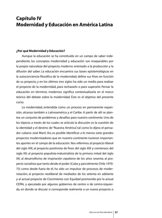 Capítulo IV
Modernidad y Educación en América Latina




¿Por qué Modernidad y Educación?
	   Aunque la educación se ha constituido en un campo de saber inde-
pendiente, los conceptos modernidad y educación son inseparables por
la propia naturaleza del proyecto moderno orientado a la producción y la
difusión del saber. La educación encuentra sus bases epistemológicas en
la autoconciencia filosófica de la modernidad, define sus fines en función
de su proyecto, y en los últimos tres siglos ha sido un medio para realizar
el proyecto de la modernidad, para rechazarlo o para superarlo. Pensar la
educación en términos modernos significa contextualizarla en el marco
teórico del debate sobre la modernidad. Éste es el objetivo del presente
curso.
	   La modernidad, entendida como un proceso en permanente expan-
sión, alcanza también a Latinoamérica y el Caribe. A partir de allí se plan-
tea un conjunto de problemas y desafíos para nuestro continente. Uno de
los tópicos a través de los cuales se articula la discusión es la cuestión de
la identidad y el destino de “Nuestra América” tal como lo dijera el pensa-
                                             ,
dor cubano José Martí. Así, es posible identificar a lo menos siete grandes
proyectos modernizadores que en nuestro continente tuvieron importan-
tes aportes en el campo de la educación. Nos referimos al proyecto liberal
del siglo XIX; al proyecto positivista de fines del siglo XIX y comienzos del
siglo XX; al proyecto populista-industrialista de la primera mitad del siglo
XX; al desarrollismo de inspiración cepaliana de los años sesenta; al pro-
yecto socialista que tanto desde el poder (Cuba y parcialmente Chile 1970-
73) como desde fuera de él, ha sido un impulsor de procesos de moder-
nización; al proyecto neoliberal de mediados de los setenta en adelante
y al actual proyecto de Crecimiento con Equidad promovido por la actual
CEPAL y ejecutado por algunos gobiernos de centro o de centro-izquier-
da, en donde se discute si corresponde realmente a un nuevo proyecto o




                                                         Sólo uso con fines educativos   57
 
