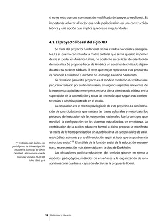 si no es más que una continuación modificada del proyecto neoliberal. Es
                                         importante advertir al lector que toda periodización es una construcción
                                         teórica y una opción que implica quiebres e irregularidades.



                                         4.1. El proyecto liberal del siglo XIX
                                         	       Se trata del proyecto fundacional de los estados nacionales emergen-
                                         tes. Es el que ha constituido la matriz cultural que se ha querido imponer
                                         desde el poder en América Latina, no obstante su carácter de orientación
                                         democrática. Se propone hacer de América un continente civilizado dejan-
                                         do atrás su carácter bárbaro. El texto que mejor representa esta propuesta
                                         es Facundo. Civilización o Barbarie de Domingo Faustino Sarmiento.
                                         	       Lo civilizado para este proyecto es el modelo moderno-ilustrado euro-
                                         peo, caracterizado por su fe en la razón, en algunos aspectos relevantes de
                                         la economía capitalista emergente, en una cierta democracia elitista, en la
                                         superación de la superstición y todas las creencias que según esta corrien-
                                         te tenían a América postrada en el atraso.
                                         	       La educación era el medio privilegiado de este proyecto. La conforma-
                                         ción de una ciudadanía que sentara las bases culturales y motorizara los
                                         procesos de instalación de las economías nacionales, fue la consigna que
                                         movilizó la configuración de los sistemas estatalizados de enseñanza. La
                                         contribución de la acción educativa formal a dicho proceso se manifestó
                                         “a través de la homogeneización de la población a un cuerpo básico de valo-
                                         res y códigos comunes y a su diferenciación según el lugar que ocuparán en la
   58Tedesco, Juan Carlos. Los           estructura social” 58 El análisis de la función social de la educación encuen-
                                                          .
paradigmas de la investigación
                                         tra su representación más sistemática en la obra de Durkheim.
  educativa. Santiago de Chile,
 Facultad Latinoamericana de             	       Las discusiones político-educativas del periodo giraron en torno a
    Ciencias Sociales, FLACSO,
                                         modelos pedagógicos, métodos de enseñanza y la organización de una
               Julio, 1986, p. 4.
                                         acción escolar que fuese capaz de efectivizar la propuesta liberal.




                                    58       Modernidad y Educación
 