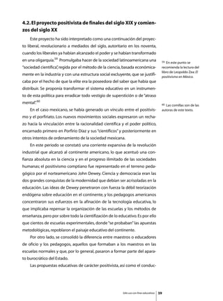 4.2. El proyecto positivista de finales del siglo XIX y comien-
zos del siglo XX
	   Este proyecto ha sido interpretado como una continuación del proyec-
to liberal, revolucionario a mediados del siglo, autoritario en los noventa,
cuando los liberales ya habían alcanzado el poder y se habían transformado
en una oligarquía.59 Promulgaba hacer de la sociedad latinoamericana una                  59  En este punto se
“sociedad científica” regida por el método de la ciencia, basada económica-
                    ,                                                                     recomienda la lectura del
                                                                                          libro de Leopoldo Zea: El
mente en la industria y con una estructura social excluyente, que se justifi-
                                                                                          positivismo en México.
caba por el hecho de que la elite era la poseedora del saber que había que
distribuir. Se proponía transformar el sistema educativo en un instrumen-
to de esta política para erradicar todo vestigio de superstición o de “atraso
mental” 60
      .                                                                                   60 Las comillas son de las
	   En el caso mexicano, se había generado un vínculo entre el positivis-                 autoras de este texto.
mo y el porfiriato. Los nuevos movimientos sociales expresaron un recha-
zo hacia la vinculación entre la racionalidad científica y el poder político,
encarnado primero en Porfirio Díaz y sus “científicos” y posteriormente en
otros intentos de ordenamiento de la sociedad mexicana.
	   En este periodo se constató una corriente expansiva de la revolución
industrial que alcanzó al continente americano, lo que acentuó una con-
fianza absoluta en la ciencia y en el progreso ilimitado de las sociedades
humanas; el positivismo comptiano fue representado en el terreno peda-
gógico por el norteamericano John Dewey. Ciencia y democracia eran las
dos grandes conquistas de la modernidad que debían ser acrisoladas en la
educación. Las ideas de Dewey penetraron con fuerza la débil teorización
endógena sobre educación en el continente, y los pedagogos americanos
concentraron sus esfuerzos en la afinación de la tecnología educativa, lo
que implicaba repensar la organización de las escuelas y los métodos de
enseñanza, pero por sobre todo la cientifización de lo educativo. Es por ello
que cientos de escuelas experimentales, donde “se probaban” las apuestas
metodológicas, repoblaron el paisaje educativo del continente.
	   Por otro lado, se consolidó la diferencia entre maestros o educadores
de oficio y los pedagogos, aquellos que formaban a los maestros en las
escuelas normales y que, por lo general, pasaron a formar parte del apara-
to burocrático del Estado.
	   Las propuestas educativas de carácter positivista, así como el conduc-




                                                         Sólo uso con fines educativos   59
 