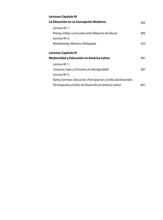 Lecturas Capítulo III
La Educación en su Concepción Moderna	                                305
	   Lectura Nº 1:
	   Pineau, Pablo. La Escuela como Máquina de Educar	                 305
	   Lectura Nº 2:
	   Norodowsky, Mariano. Pedagogía	                                   333

Lecturas Capítulo IV
Modernidad y Educación en América Latina	                             381
	   Lectura Nº 1:
	   Casassus Juan. La Escuela y la (des)Igualdad	                     381
	   Lectura Nº 2:	
	   Rama, Germán. Educación, Participación y Estilos de Desarrollo.
	   Participación y Estilos de Desarrollo en América Latina	          401
 
