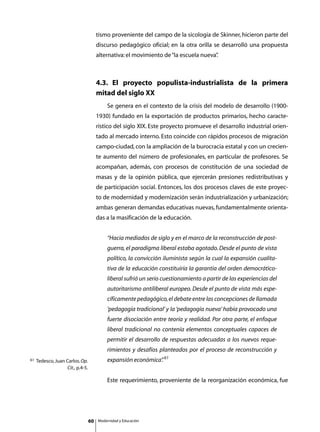 tismo proveniente del campo de la sicología de Skinner, hicieron parte del
                                        discurso pedagógico oficial; en la otra orilla se desarrolló una propuesta
                                        alternativa: el movimiento de “la escuela nueva”
                                                                                       .



                                        4.3. El proyecto populista-industrialista de la primera
                                        mitad del siglo XX
                                        	       Se genera en el contexto de la crisis del modelo de desarrollo (1900-
                                        1930) fundado en la exportación de productos primarios, hecho caracte-
                                        rístico del siglo XIX. Este proyecto promueve el desarrollo industrial orien-
                                        tado al mercado interno. Esto coincide con rápidos procesos de migración
                                        campo-ciudad, con la ampliación de la burocracia estatal y con un crecien-
                                        te aumento del número de profesionales, en particular de profesores. Se
                                        acompañan, además, con procesos de constitución de una sociedad de
                                        masas y de la opinión pública, que ejercerán presiones redistributivas y
                                        de participación social. Entonces, los dos procesos claves de este proyec-
                                        to de modernidad y modernización serán industrialización y urbanización;
                                        ambas generan demandas educativas nuevas, fundamentalmente orienta-
                                        das a la masificación de la educación.


                                                “Hacia mediados de siglo y en el marco de la reconstrucción de post-
                                                guerra, el paradigma liberal estaba agotado. Desde el punto de vista
                                                político, la convicción iluminista según la cual la expansión cualita-
                                                tiva de la educación constituiría la garantía del orden democrático-
                                                liberal sufrió un serio cuestionamiento a partir de las experiencias del
                                                autoritarismo antiliberal europeo. Desde el punto de vista más espe-
                                                cíficamente pedagógico, el debate entre las concepciones de llamada
                                                ‘pedagogía tradicional’ y la ‘pedagogía nueva’ había provocado una
                                                fuerte disociación entre teoría y realidad. Por otra parte, el enfoque
                                                liberal tradicional no contenía elementos conceptuales capaces de
                                                permitir el desarrollo de respuestas adecuadas a los nuevos reque-
                                                rimientos y desafíos planteados por el proceso de reconstrucción y
61   Tedesco, Juan Carlos. Op.                  expansión económica” 61
                                                                   .
                    Cit., p.4-5.

                                        	       Este requerimiento, proveniente de la reorganización económica, fue




                                   60       Modernidad y Educación
 