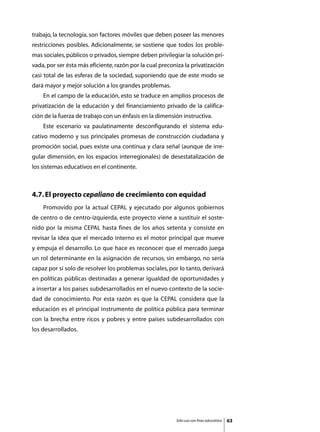 trabajo, la tecnología, son factores móviles que deben poseer las menores
restricciones posibles. Adicionalmente, se sostiene que todos los proble-
mas sociales, públicos o privados, siempre deben privilegiar la solución pri-
vada, por ser ésta más eficiente, razón por la cual preconiza la privatización
casi total de las esferas de la sociedad, suponiendo que de este modo se
dará mayor y mejor solución a los grandes problemas.
	   En el campo de la educación, esto se traduce en amplios procesos de
privatización de la educación y del financiamiento privado de la califica-
ción de la fuerza de trabajo con un énfasis en la dimensión instructiva.
	   Este escenario va paulatinamente desconfigurando el sistema edu-
cativo moderno y sus principales promesas de construcción ciudadana y
promoción social, pues existe una continua y clara señal (aunque de irre-
gular dimensión, en los espacios interregionales) de desestatalización de
los sistemas educativos en el continente.



4.7. El proyecto cepaliano de crecimiento con equidad
	   Promovido por la actual CEPAL y ejecutado por algunos gobiernos
de centro o de centro-izquierda, este proyecto viene a sustituir el soste-
nido por la misma CEPAL hasta fines de los años setenta y consiste en
revisar la idea que el mercado interno es el motor principal que mueve
y empuja el desarrollo. Lo que hace es reconocer que el mercado juega
un rol determinante en la asignación de recursos, sin embargo, no sería
capaz por sí solo de resolver los problemas sociales, por lo tanto, derivará
en políticas públicas destinadas a generar igualdad de oportunidades y
a insertar a los países subdesarrollados en el nuevo contexto de la socie-
dad de conocimiento. Por esta razón es que la CEPAL considera que la
educación es el principal instrumento de política pública para terminar
con la brecha entre ricos y pobres y entre países subdesarrollados con
los desarrollados.




                                                          Sólo uso con fines educativos   63
 